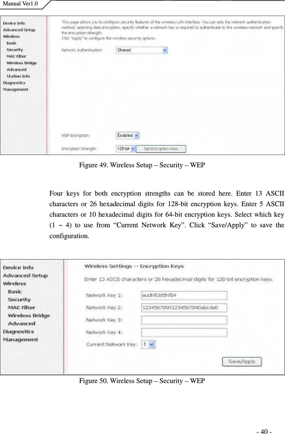    Manual Ver1.0                                                                      - 40 - Figure 49. Wireless Setup – Security – WEP  Four  keys  for  both  encryption  strengths  can  be  stored  here.  Enter  13  ASCII characters or  26  hexadecimal digits  for 128-bit encryption  keys.  Enter 5 ASCII characters or 10 hexadecimal digits for 64-bit encryption keys. Select which key (1  ~  4)  to  use  from  “Current  Network  Key”.  Click  “Save/Apply”  to  save  the configuration.    Figure 50. Wireless Setup – Security – WEP   