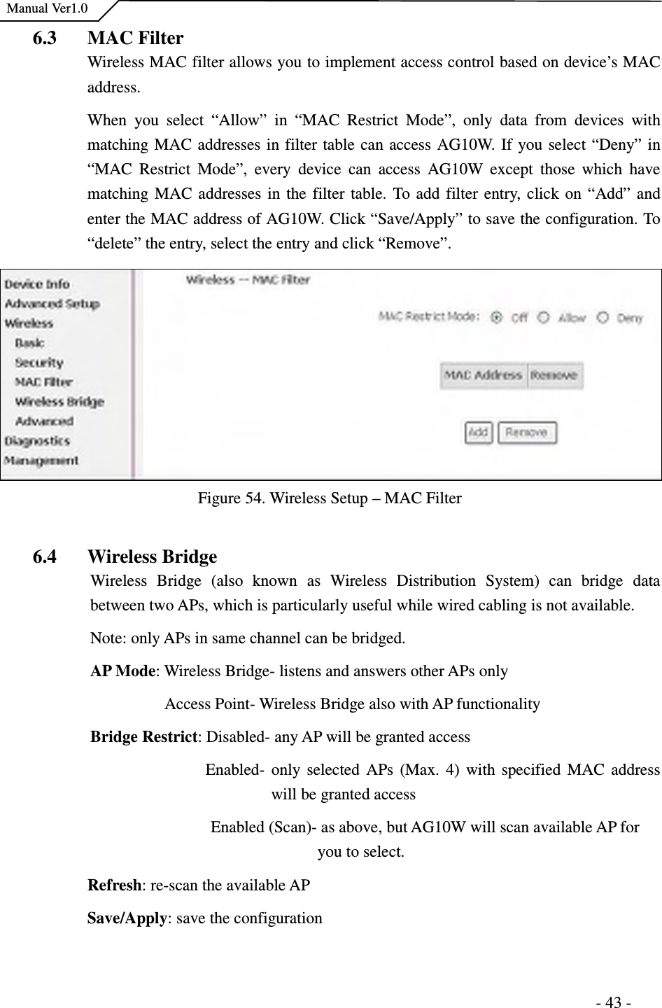    Manual Ver1.0                                                                      - 43 - 6.3 MAC Filter   Wireless MAC filter allows you to implement access control based on device’s MAC address. When  you  select  “Allow”  in  “MAC  Restrict  Mode”,  only  data  from  devices  with matching MAC addresses in filter table can access AG10W. If you select “Deny” in “MAC  Restrict  Mode”,  every  device  can  access  AG10W  except  those  which  have matching MAC addresses in the filter table. To add filter entry, click on “Add” and enter the MAC address of AG10W. Click “Save/Apply” to save the configuration. To “delete” the entry, select the entry and click “Remove”. Figure 54. Wireless Setup – MAC Filter  6.4 Wireless Bridge Wireless  Bridge  (also  known  as  Wireless  Distribution  System)  can  bridge  data between two APs, which is particularly useful while wired cabling is not available.   Note: only APs in same channel can be bridged. AP Mode: Wireless Bridge- listens and answers other APs only                     Access Point- Wireless Bridge also with AP functionality Bridge Restrict: Disabled- any AP will be granted access                             Enabled-  only selected APs (Max. 4) with specified MAC  address will be granted access                                 Enabled (Scan)- as above, but AG10W will scan available AP for you to select. Refresh: re-scan the available AP Save/Apply: save the configuration  