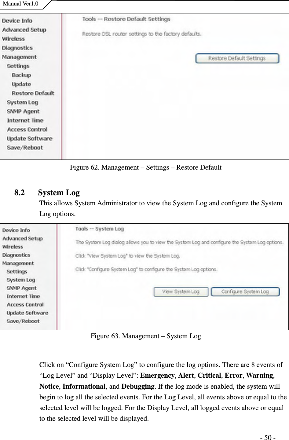    Manual Ver1.0                                                                      - 50 -   Figure 62. Management – Settings – Restore Default  8.2 System Log This allows System Administrator to view the System Log and configure the System Log options.   Figure 63. Management – System Log  Click on “Configure System Log” to configure the log options. There are 8 events of “Log Level” and “Display Level”: Emergency, Alert, Critical, Error, Warning, Notice, Informational, and Debugging. If the log mode is enabled, the system will begin to log all the selected events. For the Log Level, all events above or equal to the selected level will be logged. For the Display Level, all logged events above or equal to the selected level will be displayed. 