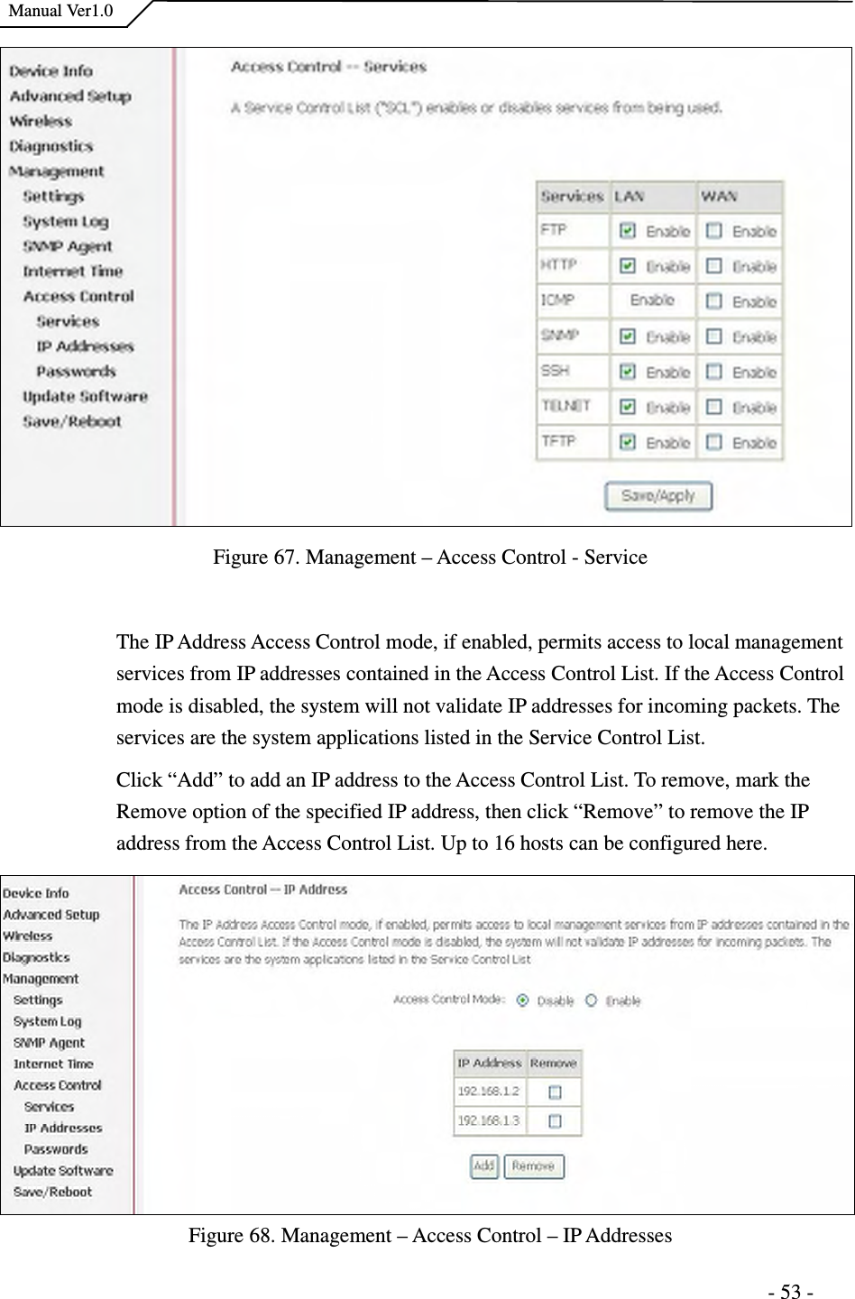    Manual Ver1.0                                                                      - 53 -   Figure 67. Management – Access Control - Service  The IP Address Access Control mode, if enabled, permits access to local management services from IP addresses contained in the Access Control List. If the Access Control mode is disabled, the system will not validate IP addresses for incoming packets. The services are the system applications listed in the Service Control List.   Click “Add” to add an IP address to the Access Control List. To remove, mark the Remove option of the specified IP address, then click “Remove” to remove the IP address from the Access Control List. Up to 16 hosts can be configured here.     Figure 68. Management – Access Control – IP Addresses 