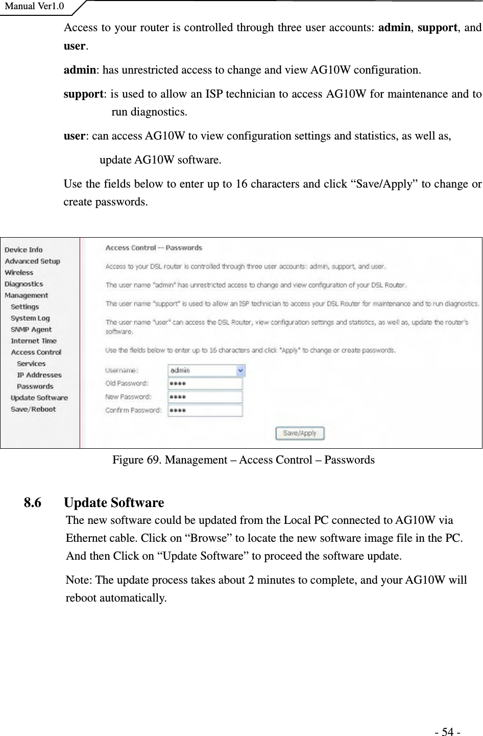    Manual Ver1.0                                                                      - 54 - Access to your router is controlled through three user accounts: admin, support, and user.   admin: has unrestricted access to change and view AG10W configuration. support: is used to allow an ISP technician to access AG10W for maintenance and to run diagnostics. user: can access AG10W to view configuration settings and statistics, as well as,   update AG10W software. Use the fields below to enter up to 16 characters and click “Save/Apply” to change or create passwords.      Figure 69. Management – Access Control – Passwords  8.6 Update Software The new software could be updated from the Local PC connected to AG10W via Ethernet cable. Click on “Browse” to locate the new software image file in the PC. And then Click on “Update Software” to proceed the software update.   Note: The update process takes about 2 minutes to complete, and your AG10W will reboot automatically.  