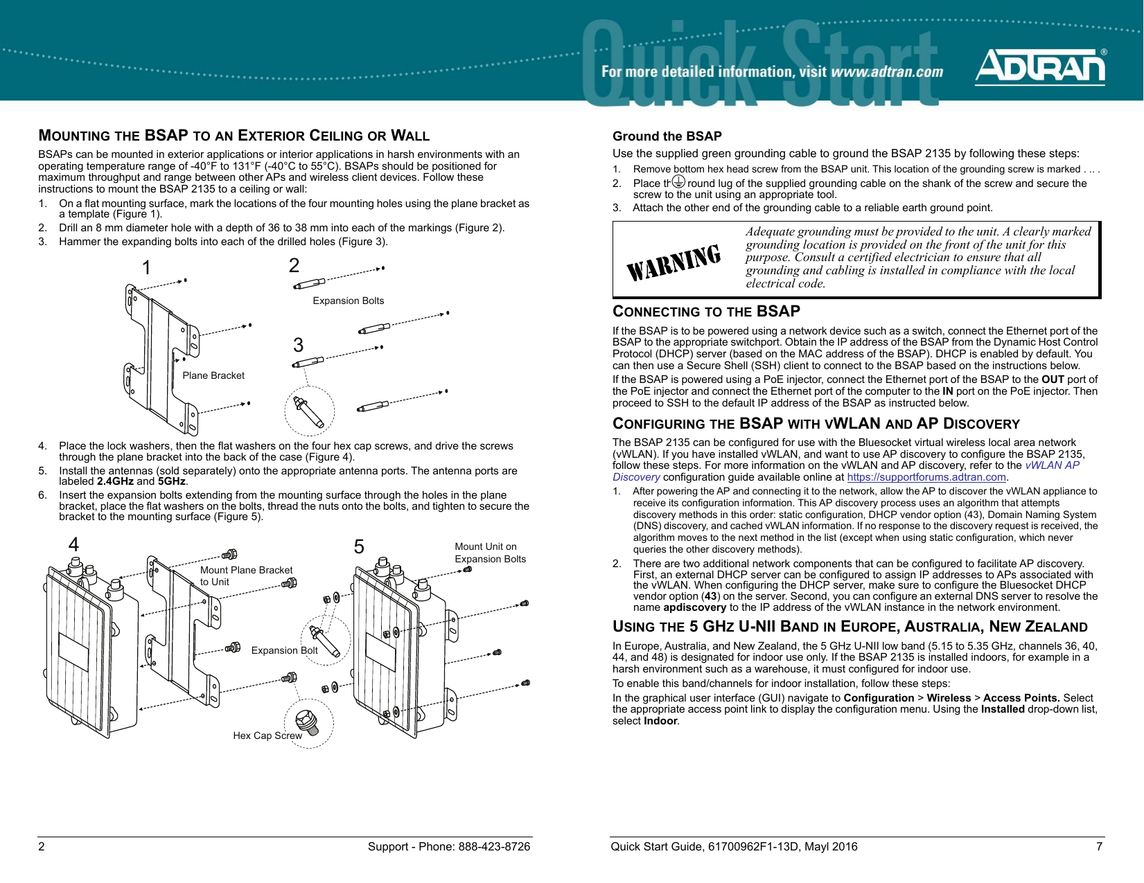 Ground the BSAPUse the supplied green grounding cable to ground the BSAP 2135 by following these steps:1. Remove bottom hex head screw from the BSAP unit. This location of the grounding screw is marked . .. .2. Place the ground lug of the supplied grounding cable on the shank of the screw and secure the screw to the unit using an appropriate tool.3. Attach the other end of the grounding cable to a reliable earth ground point.CONNECTING TO THE BSAPIf the BSAP is to be powered using a network device such as a switch, connect the Ethernet port of the BSAP to the appropriate switchport. Obtain the IP address of the BSAP from the Dynamic Host Control Protocol (DHCP) server (based on the MAC address of the BSAP). DHCP is enabled by default. You can then use a Secure Shell (SSH) client to connect to the BSAP based on the instructions below. If the BSAP is powered using a PoE injector, connect the Ethernet port of the BSAP to the OUT port of the PoE injector and connect the Ethernet port of the computer to the IN port on the PoE injector. Then proceed to SSH to the default IP address of the BSAP as instructed below. CONFIGURING THE BSAP WITH VWLAN AND AP DISCOVERYThe BSAP 2135 can be configured for use with the Bluesocket virtual wireless local area network (vWLAN). If you have installed vWLAN, and want to use AP discovery to configure the BSAP 2135, follow these steps. For more information on the vWLAN and AP discovery, refer to the vWLAN AP Discovery configuration guide available online at https://supportforums.adtran.com.1. After powering the AP and connecting it to the network, allow the AP to discover the vWLAN appliance to receive its configuration information. This AP discovery process uses an algorithm that attempts discovery methods in this order: static configuration, DHCP vendor option (43), Domain Naming System (DNS) discovery, and cached vWLAN information. If no response to the discovery request is received, the algorithm moves to the next method in the list (except when using static configuration, which never queries the other discovery methods). 2. There are two additional network components that can be configured to facilitate AP discovery. First, an external DHCP server can be configured to assign IP addresses to APs associated with the vWLAN. When configuring the DHCP server, make sure to configure the Bluesocket DHCP vendor option (43) on the server. Second, you can configure an external DNS server to resolve the name apdiscovery to the IP address of the vWLAN instance in the network environment.USING THE 5 GHZ U-NII BAND IN EUROPE, AUSTRALIA, NEW ZEALANDIn Europe, Australia, and New Zealand, the 5 GHz U-NII low band (5.15 to 5.35 GHz, channels 36, 40, 44, and 48) is designated for indoor use only. If the BSAP 2135 is installed indoors, for example in a harsh environment such as a warehouse, it must configured for indoor use.To enable this band/channels for indoor installation, follow these steps:In the graphical user interface (GUI) navigate to Configuration &gt; Wireless &gt; Access Points. Select the appropriate access point link to display the configuration menu. Using the Installed drop-down list, select Indoor.Adequate grounding must be provided to the unit. A clearly marked grounding location is provided on the front of the unit for this purpose. Consult a certified electrician to ensure that all grounding and cabling is installed in compliance with the local electrical code.MOUNTING THE BSAP TO AN EXTERIOR CEILING OR WALLBSAPs can be mounted in exterior applications or interior applications in harsh environments with an operating temperature range of -40°F to 131°F (-40°C to 55°C). BSAPs should be positioned for maximum throughput and range between other APs and wireless client devices. Follow these instructions to mount the BSAP 2135 to a ceiling or wall:1. On a flat mounting surface, mark the locations of the four mounting holes using the plane bracket as a template (Figure 1).2. Drill an 8 mm diameter hole with a depth of 36 to 38 mm into each of the markings (Figure 2).3. Hammer the expanding bolts into each of the drilled holes (Figure 3).4. Place the lock washers, then the flat washers on the four hex cap screws, and drive the screws through the plane bracket into the back of the case (Figure 4).5. Install the antennas (sold separately) onto the appropriate antenna ports. The antenna ports are labeled 2.4GHz and 5GHz.6. Insert the expansion bolts extending from the mounting surface through the holes in the plane bracket, place the flat washers on the bolts, thread the nuts onto the bolts, and tighten to secure the bracket to the mounting surface (Figure 5).Plane BracketExpansion Bolts12345Mount Unit onExpansion BoltsMount Plane Bracketto UnitHex Cap ScrewExpansion Bolt2 Support - Phone: 888-423-8726 Quick Start Guide, 61700962F1-13D, Mayl 2016 7