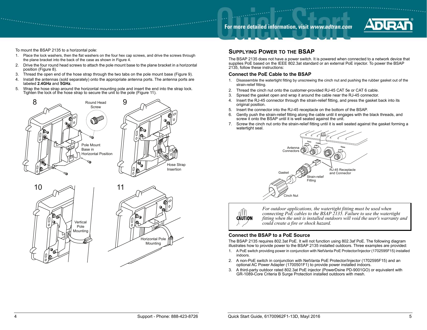 4 Support - Phone: 888-423-8726 Quick Start Guide, 61700962F1-13D, Mayl 2016 5To mount the BSAP 2135 to a horizontal pole:1. Place the lock washers, then the flat washers on the four hex cap screws, and drive the screws through the plane bracket into the back of the case as shown in Figure 4.2. Drive the four round head screws to attach the pole mount base to the plane bracket in a horizontal position (Figure 8).3. Thread the open end of the hose strap through the two tabs on the pole mount base (Figure 9).4. Install the antennas (sold separately) onto the appropriate antenna ports. The antenna ports are labeled 2.4GHz and 5GHz.5. Wrap the hose strap around the horizontal mounting pole and insert the end into the strap lock. Tighten the lock of the hose strap to secure the unit to the pole (Figure 11).89Round HeadScrewPole MountBase inHorizontal PositionHose StrapInsertion10 11VerticalPoleMountingHorizontal PoleMountingSUPPLYING POWER TO THE BSAPThe BSAP 2135 does not have a power switch. It is powered when connected to a network device that supplies PoE based on the IEEE 802.3at standard or an external PoE injector. To power the BSAP 2135, follow these instructions:Connect the PoE Cable to the BSAP1. Disassemble the watertight fitting by unscrewing the cinch nut and pushing the rubber gasket out of the strain-relief fitting.2. Thread the cinch nut onto the customer-provided RJ-45 CAT 5e or CAT 6 cable.3. Spread the gasket open and wrap it around the cable near the RJ-45 connector.4. Insert the RJ-45 connector through the strain-relief fitting, and press the gasket back into its original position.5. Insert the connector into the RJ-45 receptacle on the bottom of the BSAP.6. Gently push the strain-relief fitting along the cable until it engages with the black threads, and screw it onto the BSAP until it is well seated against the unit.7. Screw the cinch nut onto the strain-relief fitting until it is well seated against the gasket forming a watertight seal.Connect the BSAP to a PoE SourceThe BSAP 2135 requires 802.3at PoE. It will not function using 802.3af PoE. The following diagram illustrates how to provide power to the BSAP 2135 installed outdoors. Three examples are provided:1. A PoE switch providing power in conjunction with NetVanta PoE Protector/Injector (1702595F15) installed indoors.2. A non-PoE switch in conjunction with NetVanta PoE Protector/Injector (1702595F15) and an optional AC Power Adapter (1700501F1) to provide power installed indoors.3. A third-party outdoor rated 802.3at PoE injector (PowerDsine PD-9001GO) or equivalent with GR-1089-Core Criteria B Surge Protection installed outdoors with mesh.For outdoor applications, the watertight fitting must be used when connecting PoE cables to the BSAP 2135. Failure to use the watertight fitting when the unit is installed outdoors will void the user&apos;s warranty and could create a fire or shock hazard.5GHz5GHzCinch NutGasketStrain-relief FittingAntennaConnectorsRJ-45 Receptacleand Connector