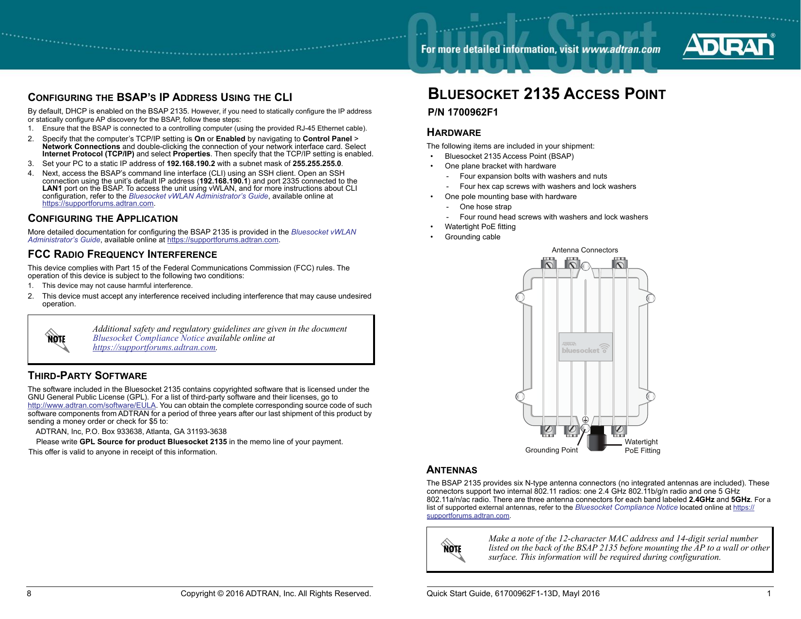 BLUESOCKET 2135 ACCESS POINTP/N 1700962F1HARDWAREThe following items are included in your shipment: • Bluesocket 2135 Access Point (BSAP)• One plane bracket with hardware- Four expansion bolts with washers and nuts- Four hex cap screws with washers and lock washers• One pole mounting base with hardware- One hose strap- Four round head screws with washers and lock washers• Watertight PoE fitting• Grounding cableANTENNASThe BSAP 2135 provides six N-type antenna connectors (no integrated antennas are included). These connectors support two internal 802.11 radios: one 2.4 GHz 802.11b/g/n radio and one 5 GHz 802.11a/n/ac radio. There are three antenna connectors for each band labeled 2.4GHz and 5GHz. For a list of supported external antennas, refer to the Bluesocket Compliance Notice located online at https://supportforums.adtran.com.Make a note of the 12-character MAC address and 14-digit serial number listed on the back of the BSAP 2135 before mounting the AP to a wall or other surface. This information will be required during configuration.Grounding PointWatertightPoE FittingAntenna ConnectorsCONFIGURING THE BSAP’S IP ADDRESS USING THE CLIBy default, DHCP is enabled on the BSAP 2135. However, if you need to statically configure the IP address or statically configure AP discovery for the BSAP, follow these steps:1. Ensure that the BSAP is connected to a controlling computer (using the provided RJ-45 Ethernet cable).2. Specify that the computer’s TCP/IP setting is On or Enabled by navigating to Control Panel &gt; Network Connections and double-clicking the connection of your network interface card. Select Internet Protocol (TCP/IP) and select Properties. Then specify that the TCP/IP setting is enabled.3. Set your PC to a static IP address of 192.168.190.2 with a subnet mask of 255.255.255.0.4. Next, access the BSAP’s command line interface (CLI) using an SSH client. Open an SSH connection using the unit’s default IP address (192.168.190.1) and port 2335 connected to the LAN1 port on the BSAP. To access the unit using vWLAN, and for more instructions about CLI configuration, refer to the Bluesocket vWLAN Administrator’s Guide, available online athttps://supportforums.adtran.com.CONFIGURING THE APPLICATIONMore detailed documentation for configuring the BSAP 2135 is provided in the Bluesocket vWLAN Administrator’s Guide, available online at https://supportforums.adtran.com. FCC RADIO FREQUENCY INTERFERENCEThis device complies with Part 15 of the Federal Communications Commission (FCC) rules. The operation of this device is subject to the following two conditions:1. This device may not cause harmful interference.2. This device must accept any interference received including interference that may cause undesired operation.THIRD-PARTY SOFTWAREThe software included in the Bluesocket 2135 contains copyrighted software that is licensed under the GNU General Public License (GPL). For a list of third-party software and their licenses, go to http://www.adtran.com/software/EULA. You can obtain the complete corresponding source code of such software components from ADTRAN for a period of three years after our last shipment of this product by sending a money order or check for $5 to:ADTRAN, Inc, P.O. Box 933638, Atlanta, GA 31193-3638Please write GPL Source for product Bluesocket 2135 in the memo line of your payment.This offer is valid to anyone in receipt of this information.Additional safety and regulatory guidelines are given in the document Bluesocket Compliance Notice available online at https://supportforums.adtran.com.8 Copyright © 2016 ADTRAN, Inc. All Rights Reserved. Quick Start Guide, 61700962F1-13D, Mayl 2016 1