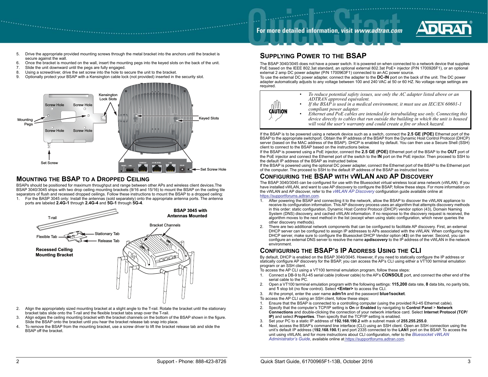 2 Support - Phone: 888-423-8726 Quick Start Guide, 61700965F1-13B, October 2016 35. Drive the appropriate provided mounting screws through the metal bracket into the anchors until the bracket is secure against the wall.6. Once the bracket is mounted on the wall, insert the mounting pegs into the keyed slots on the back of the unit.7. Slide the unit downward until the pegs are fully engaged.8. Using a screwdriver, drive the set screw into the hole to secure the unit to the bracket.9. Optionally protect your BSAP with a Kensington cable lock (not provided) inserted in the security slot. MOUNTING THE BSAP TO A DROPPED CEILINGBSAPs should be positioned for maximum throughput and range between other APs and wireless client devices.The BSAP 3040/3045 ships with two drop ceiling mounting brackets (9/16 and 15/16) to mount the BSAP on the ceiling tile separators of flush and recessed dropped ceilings. Follow these instructions to mount the BSAP to a dropped ceiling:1. For the BASP 3045 only: Install the antennas (sold separately) onto the appropriate antenna ports. The antenna ports are labeled 2.4G-1 through 2.4G-4 and 5G-1 through 5G-4.2. Align the appropriately sized mounting bracket at a slight angle to the T-rail. Rotate the bracket until the stationary bracket tabs slide onto the T-rail and the flexible bracket tabs snap over the T-rail.3. Align edges the ceiling mounting bracket with the bracket channels on the bottom of the BSAP shown in the figure. Slide the BSAP onto the bracket until you hear the bracket release tab snap into place.4. To remove the BSAP from the mounting bracket, use a screw driver to lift the bracket release tab and slide the BSAP off the bracket.Keyed SlotsSet Screw HoleSet ScrewMountingPegsScrew HoleScrew HoleScrew HoleScrew HoleKensingtonLock SlotsCONSOLE 2.5 GE (POE) 1 GERESET USB DC-INBSAP 3045 withAntennas MountedT-railRecessed CeilingMounting BracketBracket ChannelsStationary TabRelease TabFlexible TabSUPPLYING POWER TO THE BSAPThe BSAP 3040/3045 does not have a power switch. It is powered on when connected to a network device that supplies PoE based on the IEEE 802.3at standard, an optional external 802.3at PoE+ injector (P/N 1700926F1), or an optional external 2 amp DC power adapter (P/N 1700963F1) connected to an AC power source.To use the external DC power adapter, connect the adapter to the DC-IN port on the back of the unit. The DC power adapter automatically adjusts to any voltage between 100 and 240 VAC at 50 or 60 HZ. No voltage range settings are required.If the BSAP is to be powered using a network device such as a switch, connect the 2.5 GE (POE) Ethernet port of the BSAP to the appropriate switchport. Obtain the IP address of the BSAP from the Dynamic Host Control Protocol (DHCP) server (based on the MAC address of the BSAP). DHCP is enabled by default. You can then use a Secure Shell (SSH) client to connect to the BSAP based on the instructions below. If the BSAP is powered using a PoE injector, connect the 2.5 GE (POE) Ethernet port of the BSAP to the OUT port of the PoE injector and connect the Ethernet port of the switch to the IN port on the PoE injector. Then proceed to SSH to the default IP address of the BSAP as instructed below. If the BSAP is powered using the optional DC power adapter, connect the Ethernet port of the BSAP to the Ethernet port of the computer. The proceed to SSH to the default IP address of the BSAP as instructed below.CONFIGURING THE BSAP WITH VWLAN AND AP DISCOVERYThe BSAP 3040/3045 can be configured for use with the Bluesocket virtual wireless local area network (vWLAN). If you have installed vWLAN, and want to use AP discovery to configure the BSAP, follow these steps. For more information on the vWLAN and AP discover, refer to the vWLAN AP Discovery configuration guide available online at https://supportforums.adtran.com.1. After powering the BSAP and connecting it to the network, allow the BSAP to discover the vWLAN appliance to receive its configuration information. This AP discovery process uses an algorithm that attempts discovery methods in this order: static configuration, Dynamic Host Control Protocol (DHCP) vendor option (43), Domain Naming System (DNS) discovery, and cached vWLAN information. If no response to the discovery request is received, the algorithm moves to the next method in the list (except when using static configuration, which never queries the other discovery methods). 2. There are two additional network components that can be configured to facilitate AP discovery. First, an external DHCP server can be configured to assign IP addresses to APs associated with the vWLAN. When configuring the DHCP server, make sure to configure the Bluesocket DHCP Vendor option (43) on the server. Second, you can configure an external DNS server to resolve the name apdiscovery to the IP address of the vWLAN in the network environment.CONFIGURING THE BSAP’S IP ADDRESS USING THE CLIBy default, DHCP is enabled on the BSAP 3040/3045. However, if you need to statically configure the IP address or statically configure AP discovery for the BSAP, you can access the AP’s CLI using either a VT100 terminal emulation program or an SSH client. To access the AP CLI using a VT100 terminal emulation program, follow these steps:1. Connect a DB-9 to RJ-45 serial cable (rollover cable) to the AP’s CONSOLE port, and connect the other end of the serial cable to the PC. 2. Open a VT100 terminal emulation program with the following settings: 115,200 data rate, 8 data bits, no parity bits, and 1 stop bit (no flow control). Select &lt;Enter&gt; to access the CLI.3. At the prompt, enter the user name adm1n and the password blue1socket.To access the AP CLI using an SSH client, follow these steps:1. Ensure that the BSAP is connected to a controlling computer (using the provided RJ-45 Ethernet cable).2. Specify that the computer’s TCP/IP setting is On or Enabled by navigating to Control Panel &gt; Network Connections and double-clicking the connection of your network interface card. Select Internet Protocol (TCP/IP) and select Properties. Then specify that the TCP/IP setting is enabled.3. Set your PC to a static IP address of 192.168.190.2 with a subnet mask of 255.255.255.0.4. Next, access the BSAP’s command line interface (CLI) using an SSH client. Open an SSH connection using the unit’s default IP address (192.168.190.1) and port 2335 connected to the LAN1 port on the BSAP. To access the unit using vWLAN, and for more instructions about CLI configuration, refer to the Bluesocket vWLAN Administrator’s Guide, available online at https://supportforums.adtran.com.• To reduce potential safety issues, use only the AC adapter listed above or an ADTRAN approved equivalent.• If the BSAP is used in a medical environment, it must use an IEC/EN 60601-1 compliant power adapter.• Ethernet and PoE cables are intended for intrabuilding use only. Connecting this device directly to cables that run outside the building in which the unit is housed will void the user&apos;s warranty and could create a fire or shock hazard. 