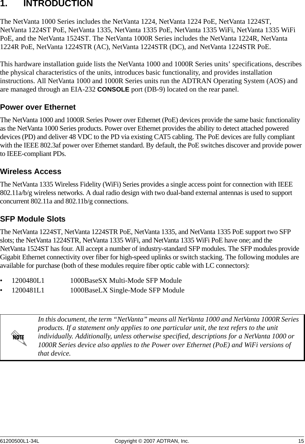 61200500L1-34L Copyright © 2007 ADTRAN, Inc. 151. INTRODUCTIONThe NetVanta 1000 Series includes the NetVanta 1224, NetVanta 1224 PoE, NetVanta 1224ST, NetVanta 1224ST PoE, NetVanta 1335, NetVanta 1335 PoE, NetVanta 1335 WiFi, NetVanta 1335 WiFi PoE, and the NetVanta 1524ST. The NetVanta 1000R Series includes the NetVanta 1224R, NetVanta 1224R PoE, NetVanta 1224STR (AC), NetVanta 1224STR (DC), and NetVanta 1224STR PoE.This hardware installation guide lists the NetVanta 1000 and 1000R Series units’ specifications, describes the physical characteristics of the units, introduces basic functionality, and provides installation instructions. All NetVanta 1000 and 1000R Series units run the ADTRAN Operating System (AOS) and are managed through an EIA-232 CONSOLE port (DB-9) located on the rear panel.Power over EthernetThe NetVanta 1000 and 1000R Series Power over Ethernet (PoE) devices provide the same basic functionality as the NetVanta 1000 Series products. Power over Ethernet provides the ability to detect attached powered devices (PD) and deliver 48 VDC to the PD via existing CAT5 cabling. The PoE devices are fully compliant with the IEEE 802.3af power over Ethernet standard. By default, the PoE switches discover and provide power to IEEE-compliant PDs. Wireless AccessThe NetVanta 1335 Wireless Fidelity (WiFi) Series provides a single access point for connection with IEEE 802.11a/b/g wireless networks. A dual radio design with two dual-band external antennas is used to support concurrent 802.11a and 802.11b/g connections.SFP Module SlotsThe NetVanta 1224ST, NetVanta 1224STR PoE, NetVanta 1335, and NetVanta 1335 PoE support two SFP slots; the NetVanta 1224STR, NetVanta 1335 WiFi, and NetVanta 1335 WiFi PoE have one; and the NetVanta 1524ST has four. All accept a number of industry-standard SFP modules. The SFP modules provide Gigabit Ethernet connectivity over fiber for high-speed uplinks or switch stacking. The following modules are available for purchase (both of these modules require fiber optic cable with LC connectors):• 1200480L1 1000BaseSX Multi-Mode SFP Module• 1200481L1 1000BaseLX Single-Mode SFP ModuleIn this document, the term “NetVanta” means all NetVanta 1000 and NetVanta 1000R Series products. If a statement only applies to one particular unit, the text refers to the unit individually. Additionally, unless otherwise specified, descriptions for a NetVanta 1000 or 1000R Series device also applies to the Power over Ethernet (PoE) and WiFi versions of that device.
