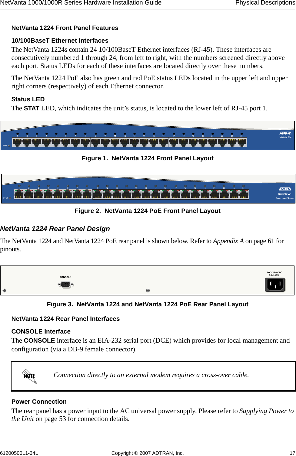 NetVanta 1000/1000R Series Hardware Installation Guide  Physical Descriptions61200500L1-34L Copyright © 2007 ADTRAN, Inc. 17NetVanta 1224 Front Panel Features10/100BaseT Ethernet InterfacesThe NetVanta 1224s contain 24 10/100BaseT Ethernet interfaces (RJ-45). These interfaces are consecutively numbered 1 through 24, from left to right, with the numbers screened directly above each port. Status LEDs for each of these interfaces are located directly over these numbers. The NetVanta 1224 PoE also has green and red PoE status LEDs located in the upper left and upper right corners (respectively) of each Ethernet connector. Status LEDThe STAT LED, which indicates the unit’s status, is located to the lower left of RJ-45 port 1. Figure 1.  NetVanta 1224 Front Panel LayoutFigure 2.  NetVanta 1224 PoE Front Panel LayoutNetVanta 1224 Rear Panel DesignThe NetVanta 1224 and NetVanta 1224 PoE rear panel is shown below. Refer to Appendix A on page 61 for pinouts.Figure 3.  NetVanta 1224 and NetVanta 1224 PoE Rear Panel LayoutNetVanta 1224 Rear Panel InterfacesCONSOLE InterfaceThe CONSOLE interface is an EIA-232 serial port (DCE) which provides for local management and configuration (via a DB-9 female connector).Power ConnectionThe rear panel has a power input to the AC universal power supply. Please refer to Supplying Power to the Unit on page 53 for connection details.Connection directly to an external modem requires a cross-over cable.