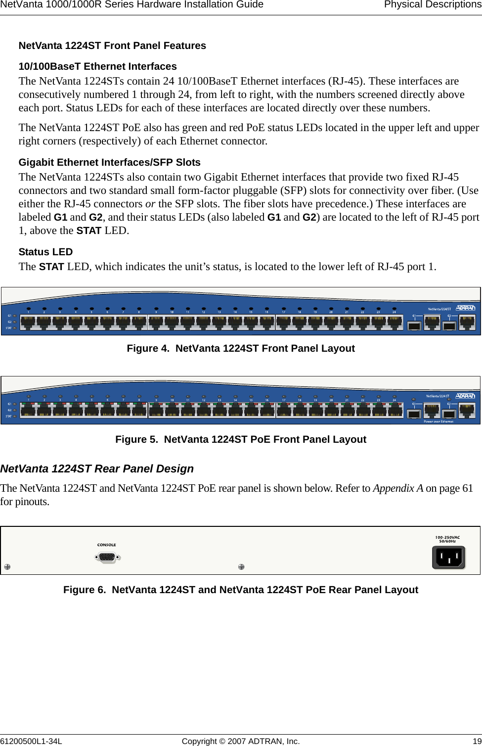 NetVanta 1000/1000R Series Hardware Installation Guide  Physical Descriptions61200500L1-34L Copyright © 2007 ADTRAN, Inc. 19NetVanta 1224ST Front Panel Features10/100BaseT Ethernet InterfacesThe NetVanta 1224STs contain 24 10/100BaseT Ethernet interfaces (RJ-45). These interfaces are consecutively numbered 1 through 24, from left to right, with the numbers screened directly above each port. Status LEDs for each of these interfaces are located directly over these numbers. The NetVanta 1224ST PoE also has green and red PoE status LEDs located in the upper left and upper right corners (respectively) of each Ethernet connector. Gigabit Ethernet Interfaces/SFP SlotsThe NetVanta 1224STs also contain two Gigabit Ethernet interfaces that provide two fixed RJ-45 connectors and two standard small form-factor pluggable (SFP) slots for connectivity over fiber. (Use either the RJ-45 connectors or the SFP slots. The fiber slots have precedence.) These interfaces are labeled G1 and G2, and their status LEDs (also labeled G1 and G2) are located to the left of RJ-45 port 1, above the STAT LED. Status LEDThe STAT LED, which indicates the unit’s status, is located to the lower left of RJ-45 port 1. Figure 4.  NetVanta 1224ST Front Panel LayoutFigure 5.  NetVanta 1224ST PoE Front Panel LayoutNetVanta 1224ST Rear Panel DesignThe NetVanta 1224ST and NetVanta 1224ST PoE rear panel is shown below. Refer to Appendix A on page 61 for pinouts.Figure 6.  NetVanta 1224ST and NetVanta 1224ST PoE Rear Panel Layout