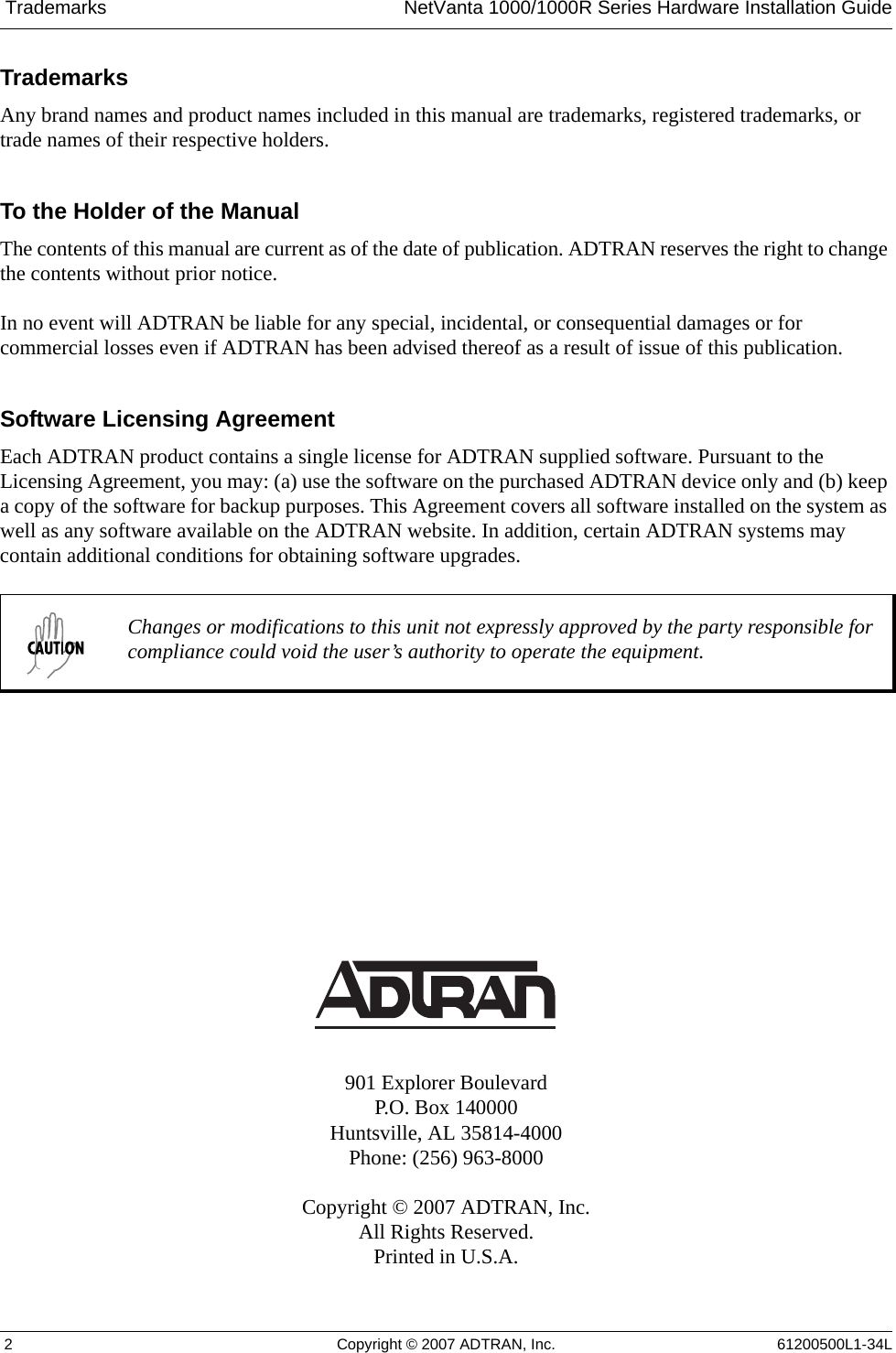  Trademarks NetVanta 1000/1000R Series Hardware Installation Guide 2 Copyright © 2007 ADTRAN, Inc. 61200500L1-34LTrademarksAny brand names and product names included in this manual are trademarks, registered trademarks, or trade names of their respective holders.To the Holder of the ManualThe contents of this manual are current as of the date of publication. ADTRAN reserves the right to change the contents without prior notice.In no event will ADTRAN be liable for any special, incidental, or consequential damages or for commercial losses even if ADTRAN has been advised thereof as a result of issue of this publication.Software Licensing AgreementEach ADTRAN product contains a single license for ADTRAN supplied software. Pursuant to the Licensing Agreement, you may: (a) use the software on the purchased ADTRAN device only and (b) keep a copy of the software for backup purposes. This Agreement covers all software installed on the system as well as any software available on the ADTRAN website. In addition, certain ADTRAN systems may contain additional conditions for obtaining software upgrades. 901 Explorer BoulevardP.O. Box 140000Huntsville, AL 35814-4000Phone: (256) 963-8000Copyright © 2007 ADTRAN, Inc.All Rights Reserved.Printed in U.S.A.Changes or modifications to this unit not expressly approved by the party responsible for compliance could void the user’s authority to operate the equipment.