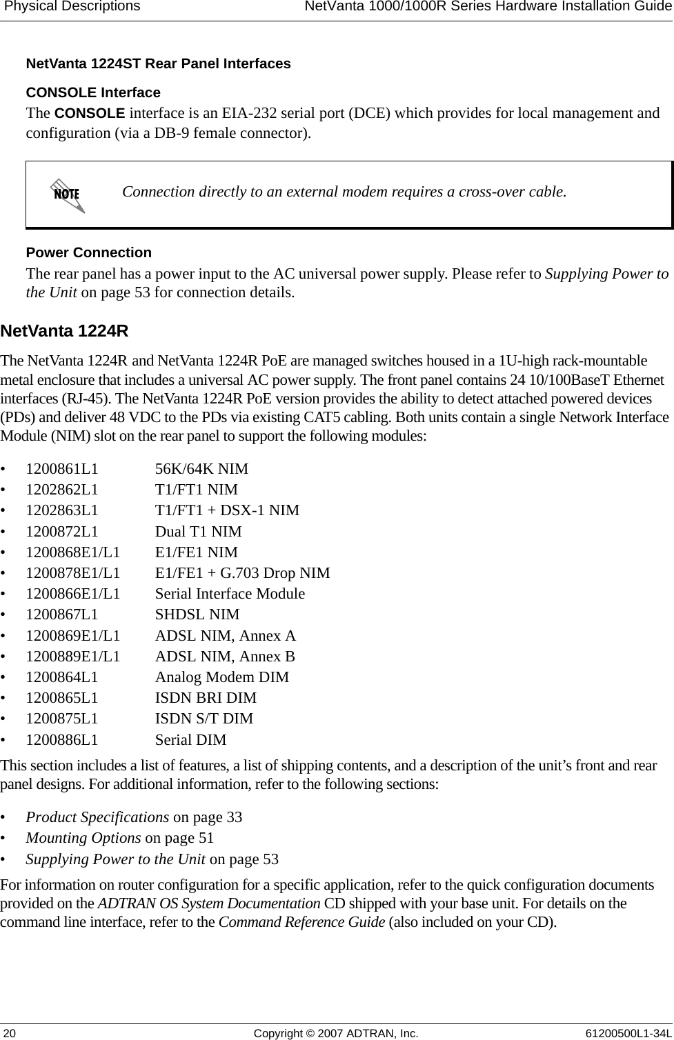  Physical Descriptions NetVanta 1000/1000R Series Hardware Installation Guide 20 Copyright © 2007 ADTRAN, Inc. 61200500L1-34LNetVanta 1224ST Rear Panel InterfacesCONSOLE InterfaceThe CONSOLE interface is an EIA-232 serial port (DCE) which provides for local management and configuration (via a DB-9 female connector).Power ConnectionThe rear panel has a power input to the AC universal power supply. Please refer to Supplying Power to the Unit on page 53 for connection details.NetVanta 1224R The NetVanta 1224R and NetVanta 1224R PoE are managed switches housed in a 1U-high rack-mountable metal enclosure that includes a universal AC power supply. The front panel contains 24 10/100BaseT Ethernet interfaces (RJ-45). The NetVanta 1224R PoE version provides the ability to detect attached powered devices (PDs) and deliver 48 VDC to the PDs via existing CAT5 cabling. Both units contain a single Network Interface Module (NIM) slot on the rear panel to support the following modules:• 1200861L1 56K/64K NIM• 1202862L1 T1/FT1 NIM• 1202863L1 T1/FT1 + DSX-1 NIM• 1200872L1 Dual T1 NIM• 1200868E1/L1 E1/FE1 NIM• 1200878E1/L1 E1/FE1 + G.703 Drop NIM• 1200866E1/L1 Serial Interface Module• 1200867L1 SHDSL NIM• 1200869E1/L1 ADSL NIM, Annex A• 1200889E1/L1 ADSL NIM, Annex B• 1200864L1 Analog Modem DIM• 1200865L1 ISDN BRI DIM• 1200875L1 ISDN S/T DIM• 1200886L1 Serial DIMThis section includes a list of features, a list of shipping contents, and a description of the unit’s front and rear panel designs. For additional information, refer to the following sections:•Product Specifications on page 33•Mounting Options on page 51•Supplying Power to the Unit on page 53For information on router configuration for a specific application, refer to the quick configuration documents provided on the ADTRAN OS System Documentation CD shipped with your base unit. For details on the command line interface, refer to the Command Reference Guide (also included on your CD). Connection directly to an external modem requires a cross-over cable.