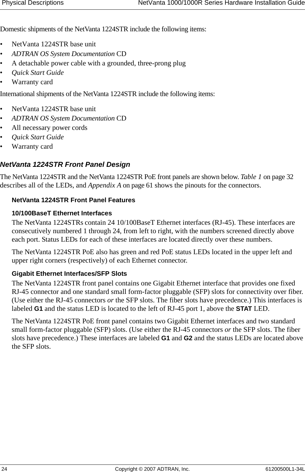  Physical Descriptions NetVanta 1000/1000R Series Hardware Installation Guide 24 Copyright © 2007 ADTRAN, Inc. 61200500L1-34LDomestic shipments of the NetVanta 1224STR include the following items:• NetVanta 1224STR base unit•ADTRAN OS System Documentation CD • A detachable power cable with a grounded, three-prong plug•Quick Start Guide• Warranty cardInternational shipments of the NetVanta 1224STR include the following items:• NetVanta 1224STR base unit•ADTRAN OS System Documentation CD • All necessary power cords•Quick Start Guide• Warranty cardNetVanta 1224STR Front Panel DesignThe NetVanta 1224STR and the NetVanta 1224STR PoE front panels are shown below. Table 1 on page 32 describes all of the LEDs, and Appendix A on page 61 shows the pinouts for the connectors.NetVanta 1224STR Front Panel Features10/100BaseT Ethernet InterfacesThe NetVanta 1224STRs contain 24 10/100BaseT Ethernet interfaces (RJ-45). These interfaces are consecutively numbered 1 through 24, from left to right, with the numbers screened directly above each port. Status LEDs for each of these interfaces are located directly over these numbers. The NetVanta 1224STR PoE also has green and red PoE status LEDs located in the upper left and upper right corners (respectively) of each Ethernet connector. Gigabit Ethernet Interfaces/SFP SlotsThe NetVanta 1224STR front panel contains one Gigabit Ethernet interface that provides one fixed RJ-45 connector and one standard small form-factor pluggable (SFP) slots for connectivity over fiber. (Use either the RJ-45 connectors or the SFP slots. The fiber slots have precedence.) This interfaces is labeled G1 and the status LED is located to the left of RJ-45 port 1, above the STAT LED.The NetVanta 1224STR PoE front panel contains two Gigabit Ethernet interfaces and two standard small form-factor pluggable (SFP) slots. (Use either the RJ-45 connectors or the SFP slots. The fiber slots have precedence.) These interfaces are labeled G1 and G2 and the status LEDs are located above the SFP slots. 