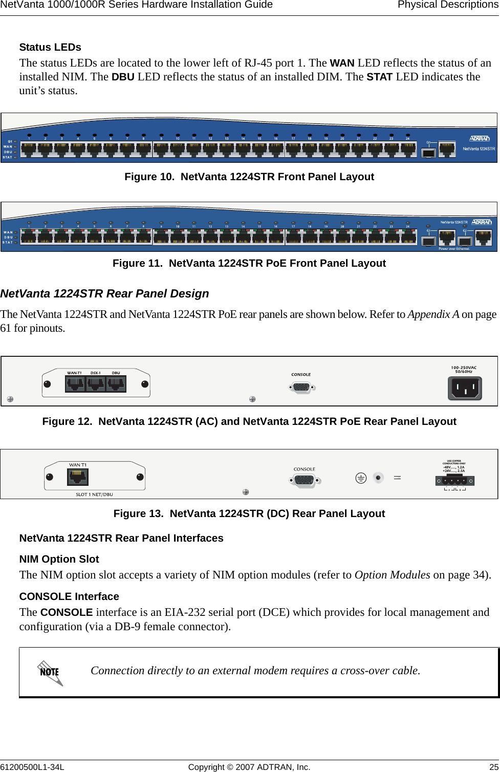 NetVanta 1000/1000R Series Hardware Installation Guide  Physical Descriptions61200500L1-34L Copyright © 2007 ADTRAN, Inc. 25Status LEDsThe status LEDs are located to the lower left of RJ-45 port 1. The WAN LED reflects the status of an installed NIM. The DBU LED reflects the status of an installed DIM. The STAT LED indicates the unit’s status.Figure 10.  NetVanta 1224STR Front Panel LayoutFigure 11.  NetVanta 1224STR PoE Front Panel LayoutNetVanta 1224STR Rear Panel DesignThe NetVanta 1224STR and NetVanta 1224STR PoE rear panels are shown below. Refer to Appendix A on page 61 for pinouts.Figure 12.  NetVanta 1224STR (AC) and NetVanta 1224STR PoE Rear Panel LayoutFigure 13.  NetVanta 1224STR (DC) Rear Panel LayoutNetVanta 1224STR Rear Panel InterfacesNIM Option SlotThe NIM option slot accepts a variety of NIM option modules (refer to Option Modules on page 34).CONSOLE InterfaceThe CONSOLE interface is an EIA-232 serial port (DCE) which provides for local management and configuration (via a DB-9 female connector).Connection directly to an external modem requires a cross-over cable.-48V....., 1.2A+24V....., 2.5AUSE COPPERCONDUCTORS ONLY