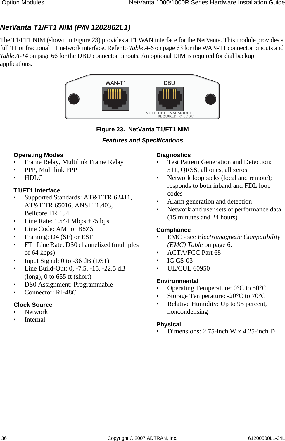  Option Modules NetVanta 1000/1000R Series Hardware Installation Guide 36 Copyright © 2007 ADTRAN, Inc. 61200500L1-34LNetVanta T1/FT1 NIM (P/N 1202862L1)The T1/FT1 NIM (shown in Figure 23) provides a T1 WAN interface for the NetVanta. This module provides a full T1 or fractional T1 network interface. Refer to Table A-6 on page 63 for the WAN-T1 connector pinouts and Table A-14 on page 66 for the DBU connector pinouts. An optional DIM is required for dial backup applications.Figure 23.  NetVanta T1/FT1 NIMWAN-T1DBUFeatures and SpecificationsOperating Modes• Frame Relay, Multilink Frame Relay• PPP, Multilink PPP• HDLCT1/FT1 Interface• Supported Standards: AT&amp;T TR 62411, AT&amp;T TR 65016, ANSI T1.403, Bellcore TR 194• Line Rate: 1.544 Mbps +75 bps• Line Code: AMI or B8ZS• Framing: D4 (SF) or ESF• FT1 Line Rate: DS0 channelized (multiples of 64 kbps)• Input Signal: 0 to -36 dB (DS1)• Line Build-Out: 0, -7.5, -15, -22.5 dB (long), 0 to 655 ft (short)• DS0 Assignment: Programmable• Connector: RJ-48CClock Source•Network•InternalDiagnostics• Test Pattern Generation and Detection: 511, QRSS, all ones, all zeros• Network loopbacks (local and remote); responds to both inband and FDL loop codes• Alarm generation and detection• Network and user sets of performance data (15 minutes and 24 hours)Compliance• EMC - see Electromagnetic Compatibility (EMC) Table on page 6.• ACTA/FCC Part 68• IC CS-03• UL/CUL 60950Environmental• Operating Temperature: 0°C to 50°C• Storage Temperature: -20°C to 70°C• Relative Humidity: Up to 95 percent, noncondensingPhysical• Dimensions: 2.75-inch W x 4.25-inch D