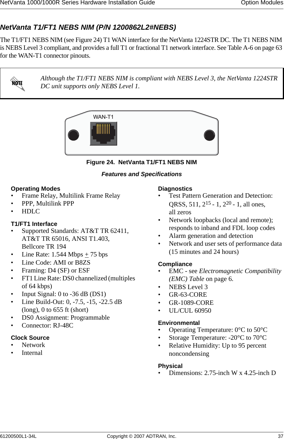 NetVanta 1000/1000R Series Hardware Installation Guide  Option Modules61200500L1-34L Copyright © 2007 ADTRAN, Inc. 37NetVanta T1/FT1 NEBS NIM (P/N 1200862L2#NEBS)The T1/FT1 NEBS NIM (see Figure 24) T1 WAN interface for the NetVanta 1224STR DC. The T1 NEBS NIM is NEBS Level 3 compliant, and provides a full T1 or fractional T1 network interface. See Table A-6 on page 63 for the WAN-T1 connector pinouts.Figure 24.  NetVanta T1/FT1 NEBS NIMAlthough the T1/FT1 NEBS NIM is compliant with NEBS Level 3, the NetVanta 1224STR DC unit supports only NEBS Level 1.WAN-T1Features and SpecificationsOperating Modes• Frame Relay, Multilink Frame Relay• PPP, Multilink PPP• HDLCT1/FT1 Interface• Supported Standards: AT&amp;T TR 62411, AT&amp;T TR 65016, ANSI T1.403, Bellcore TR 194• Line Rate: 1.544 Mbps + 75 bps• Line Code: AMI or B8ZS• Framing: D4 (SF) or ESF• FT1 Line Rate: DS0 channelized (multiples of 64 kbps)• Input Signal: 0 to -36 dB (DS1)• Line Build-Out: 0, -7.5, -15, -22.5 dB (long), 0 to 655 ft (short)• DS0 Assignment: Programmable• Connector: RJ-48CClock Source •Network•InternalDiagnostics• Test Pattern Generation and Detection: QRSS, 511, 215 - 1, 220 - 1, all ones, all zeros• Network loopbacks (local and remote); responds to inband and FDL loop codes • Alarm generation and detection• Network and user sets of performance data (15 minutes and 24 hours)Compliance• EMC - see Electromagnetic Compatibility (EMC) Table on page 6.• NEBS Level 3•GR-63-CORE• GR-1089-CORE• UL/CUL 60950Environmental• Operating Temperature: 0°C to 50°C• Storage Temperature: -20°C to 70°C• Relative Humidity: Up to 95 percent noncondensingPhysical• Dimensions: 2.75-inch W x 4.25-inch D