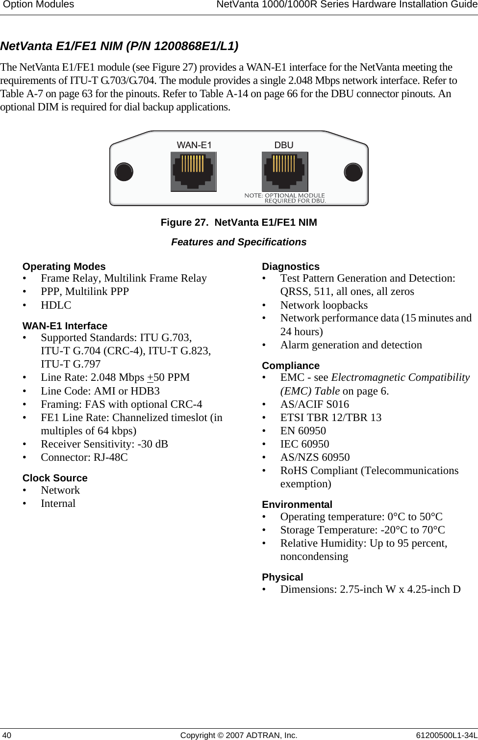  Option Modules NetVanta 1000/1000R Series Hardware Installation Guide 40 Copyright © 2007 ADTRAN, Inc. 61200500L1-34LNetVanta E1/FE1 NIM (P/N 1200868E1/L1)The NetVanta E1/FE1 module (see Figure 27) provides a WAN-E1 interface for the NetVanta meeting the requirements of ITU-T G.703/G.704. The module provides a single 2.048 Mbps network interface. Refer to Table A-7 on page 63 for the pinouts. Refer to Table A-14 on page 66 for the DBU connector pinouts. An optional DIM is required for dial backup applications.Figure 27.  NetVanta E1/FE1 NIMWAN-E1 DBUFeatures and SpecificationsOperating Modes• Frame Relay, Multilink Frame Relay• PPP, Multilink PPP• HDLCWAN-E1 Interface• Supported Standards: ITU G.703, ITU-T G.704 (CRC-4), ITU-T G.823, ITU-T G.797• Line Rate: 2.048 Mbps +50 PPM• Line Code: AMI or HDB3• Framing: FAS with optional CRC-4• FE1 Line Rate: Channelized timeslot (in multiples of 64 kbps)• Receiver Sensitivity: -30 dB• Connector: RJ-48CClock Source•Network•InternalDiagnostics• Test Pattern Generation and Detection: QRSS, 511, all ones, all zeros• Network loopbacks• Network performance data (15 minutes and 24 hours)• Alarm generation and detectionCompliance• EMC - see Electromagnetic Compatibility (EMC) Table on page 6.•AS/ACIF S016• ETSI TBR 12/TBR 13• EN 60950• IEC 60950• AS/NZS 60950• RoHS Compliant (Telecommunications exemption)Environmental • Operating temperature: 0°C to 50°C• Storage Temperature: -20°C to 70°C• Relative Humidity: Up to 95 percent, noncondensingPhysical • Dimensions: 2.75-inch W x 4.25-inch D