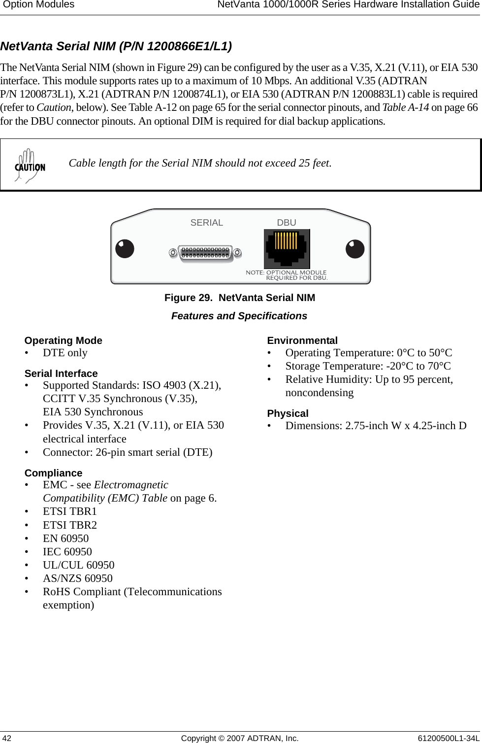  Option Modules NetVanta 1000/1000R Series Hardware Installation Guide 42 Copyright © 2007 ADTRAN, Inc. 61200500L1-34LNetVanta Serial NIM (P/N 1200866E1/L1)The NetVanta Serial NIM (shown in Figure 29) can be configured by the user as a V.35, X.21 (V.11), or EIA 530 interface. This module supports rates up to a maximum of 10 Mbps. An additional V.35 (ADTRAN P/N 1200873L1), X.21 (ADTRAN P/N 1200874L1), or EIA 530 (ADTRAN P/N 1200883L1) cable is required (refer to Caution, below). See Table A-12 on page 65 for the serial connector pinouts, and Table A-14 on page 66 for the DBU connector pinouts. An optional DIM is required for dial backup applications.Figure 29.  NetVanta Serial NIMCable length for the Serial NIM should not exceed 25 feet.SERIAL DBUFeatures and SpecificationsOperating Mode• DTE onlySerial Interface• Supported Standards: ISO 4903 (X.21), CCITT V.35 Synchronous (V.35), EIA 530 Synchronous• Provides V.35, X.21 (V.11), or EIA 530 electrical interface• Connector: 26-pin smart serial (DTE) Compliance• EMC - see Electromagnetic Compatibility (EMC) Table on page 6.• ETSI TBR1• ETSI TBR2• EN 60950• IEC 60950• UL/CUL 60950• AS/NZS 60950• RoHS Compliant (Telecommunications exemption)Environmental• Operating Temperature: 0°C to 50°C• Storage Temperature: -20°C to 70°C• Relative Humidity: Up to 95 percent, noncondensingPhysical• Dimensions: 2.75-inch W x 4.25-inch D