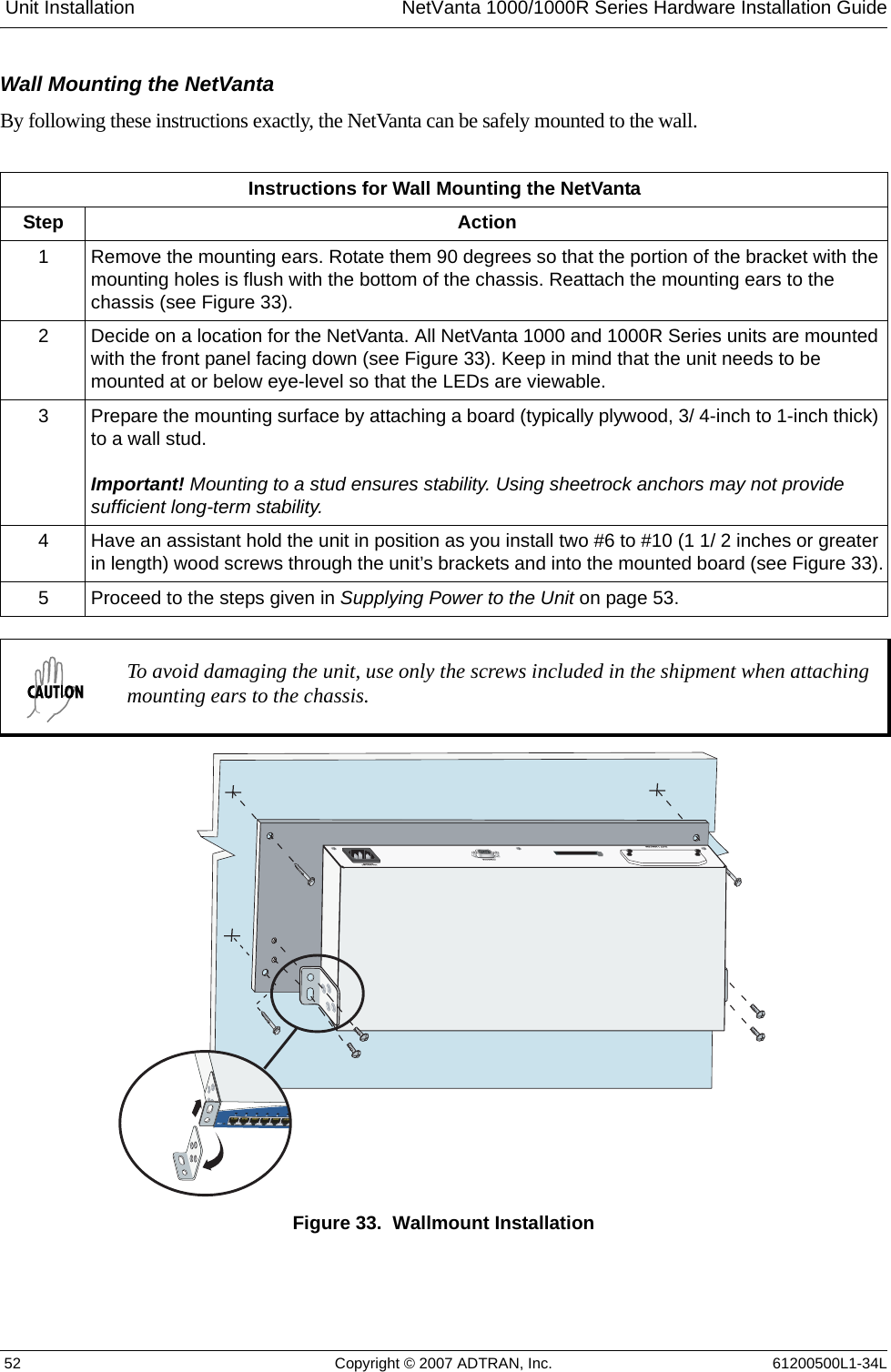  Unit Installation NetVanta 1000/1000R Series Hardware Installation Guide 52 Copyright © 2007 ADTRAN, Inc. 61200500L1-34LWall Mounting the NetVantaBy following these instructions exactly, the NetVanta can be safely mounted to the wall.Figure 33.  Wallmount InstallationInstructions for Wall Mounting the NetVantaStep Action1 Remove the mounting ears. Rotate them 90 degrees so that the portion of the bracket with the mounting holes is flush with the bottom of the chassis. Reattach the mounting ears to the chassis (see Figure 33). 2 Decide on a location for the NetVanta. All NetVanta 1000 and 1000R Series units are mounted with the front panel facing down (see Figure 33). Keep in mind that the unit needs to be mounted at or below eye-level so that the LEDs are viewable.3 Prepare the mounting surface by attaching a board (typically plywood, 3/ 4-inch to 1-inch thick) to a wall stud.Important! Mounting to a stud ensures stability. Using sheetrock anchors may not provide sufficient long-term stability. 4 Have an assistant hold the unit in position as you install two #6 to #10 (1 1/ 2 inches or greater in length) wood screws through the unit’s brackets and into the mounted board (see Figure 33).5 Proceed to the steps given in Supplying Power to the Unit on page 53.To avoid damaging the unit, use only the screws included in the shipment when attaching mounting ears to the chassis.SLOT 1 NIM/VIMCONSOLE100-250 VAC 50-60Hz
