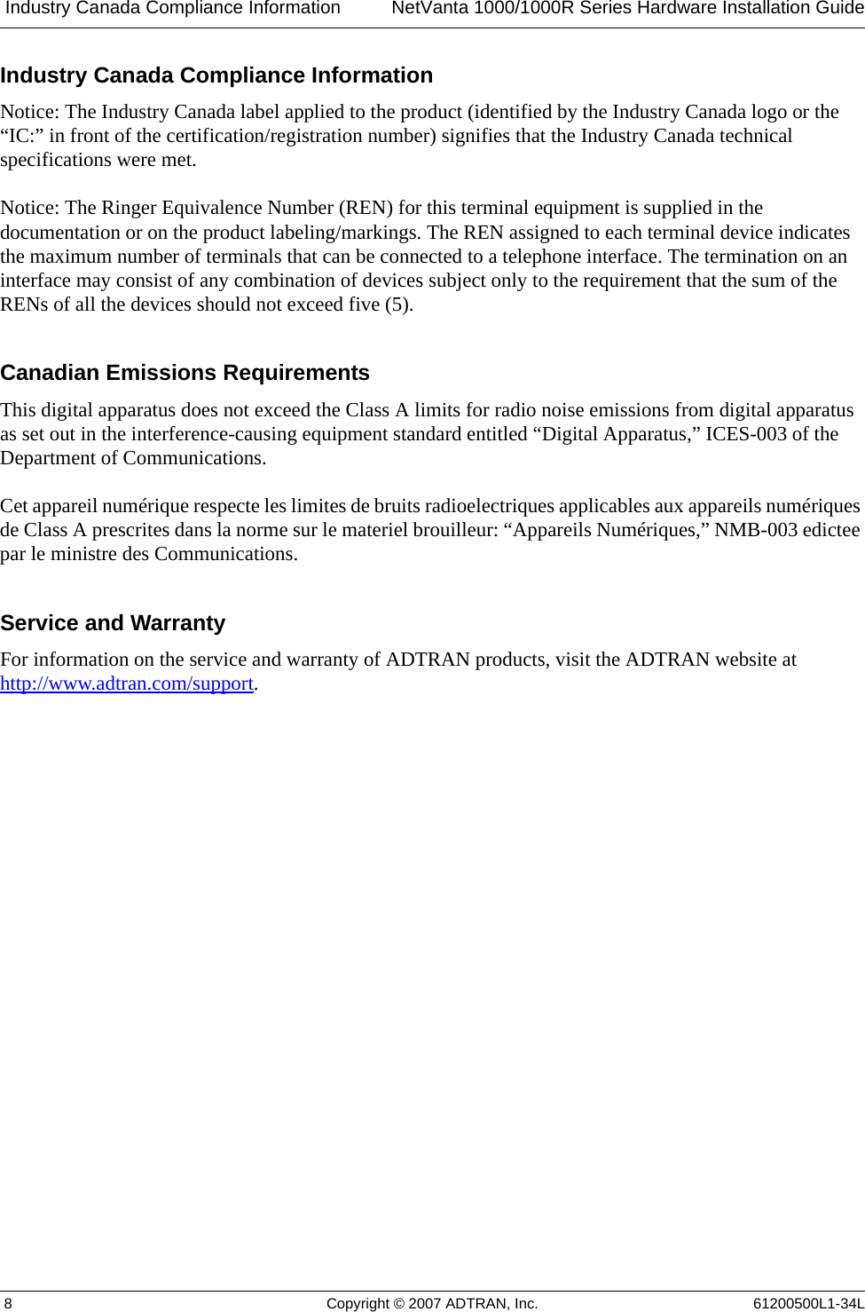  Industry Canada Compliance Information NetVanta 1000/1000R Series Hardware Installation Guide 8 Copyright © 2007 ADTRAN, Inc. 61200500L1-34LIndustry Canada Compliance InformationNotice: The Industry Canada label applied to the product (identified by the Industry Canada logo or the “IC:” in front of the certification/registration number) signifies that the Industry Canada technical specifications were met.Notice: The Ringer Equivalence Number (REN) for this terminal equipment is supplied in the documentation or on the product labeling/markings. The REN assigned to each terminal device indicates the maximum number of terminals that can be connected to a telephone interface. The termination on an interface may consist of any combination of devices subject only to the requirement that the sum of the RENs of all the devices should not exceed five (5).Canadian Emissions RequirementsThis digital apparatus does not exceed the Class A limits for radio noise emissions from digital apparatus as set out in the interference-causing equipment standard entitled “Digital Apparatus,” ICES-003 of the Department of Communications.Cet appareil numérique respecte les limites de bruits radioelectriques applicables aux appareils numériques de Class A prescrites dans la norme sur le materiel brouilleur: “Appareils Numériques,” NMB-003 edictee par le ministre des Communications.Service and WarrantyFor information on the service and warranty of ADTRAN products, visit the ADTRAN website at http://www.adtran.com/support.