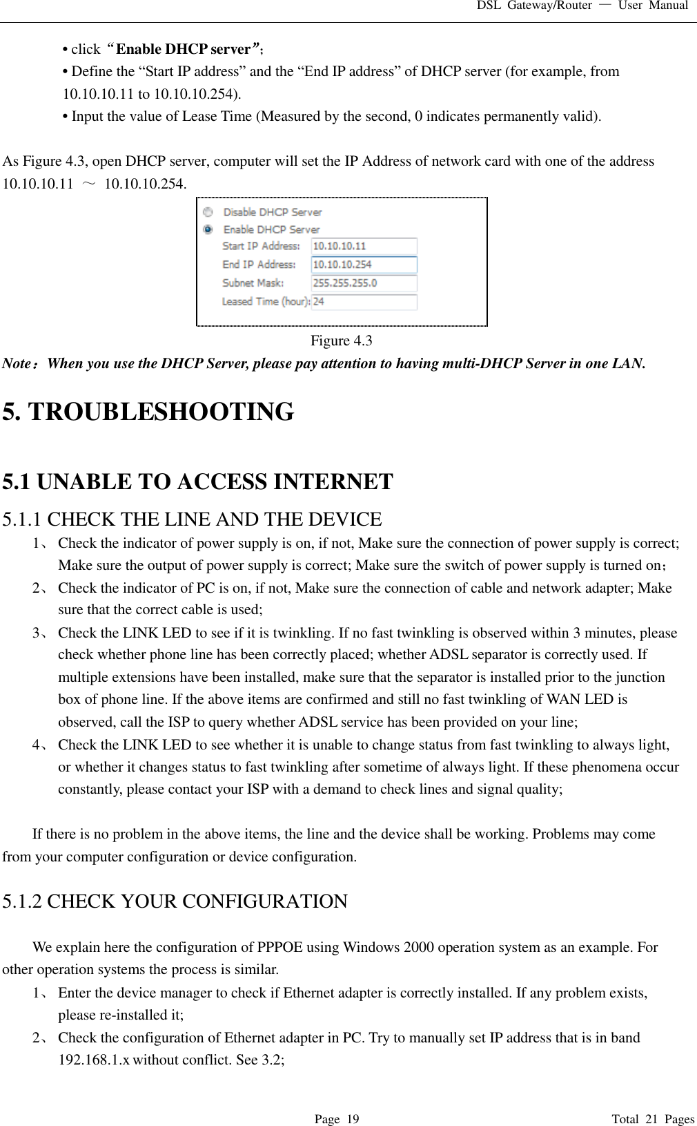 DSL  Gateway/Router  —  User  Manual   Page  19                                                                              Total  21  Pages • click“Enable DHCP server”； • Define the “Start IP address” and the “End IP address” of DHCP server (for example, from 10.10.10.11 to 10.10.10.254).   • Input the value of Lease Time (Measured by the second, 0 indicates permanently valid).    As Figure 4.3, open DHCP server, computer will set the IP Address of network card with one of the address   10.10.10.11  ～  10.10.10.254.  Figure 4.3 Note：When you use the DHCP Server, please pay attention to having multi-DHCP Server in one LAN.    5. TROUBLESHOOTING  5.1 UNABLE TO ACCESS INTERNET 5.1.1 CHECK THE LINE AND THE DEVICE 1、 Check the indicator of power supply is on, if not, Make sure the connection of power supply is correct; Make sure the output of power supply is correct; Make sure the switch of power supply is turned on； 2、 Check the indicator of PC is on, if not, Make sure the connection of cable and network adapter; Make sure that the correct cable is used; 3、 Check the LINK LED to see if it is twinkling. If no fast twinkling is observed within 3 minutes, please check whether phone line has been correctly placed; whether ADSL separator is correctly used. If multiple extensions have been installed, make sure that the separator is installed prior to the junction box of phone line. If the above items are confirmed and still no fast twinkling of WAN LED is observed, call the ISP to query whether ADSL service has been provided on your line; 4、 Check the LINK LED to see whether it is unable to change status from fast twinkling to always light, or whether it changes status to fast twinkling after sometime of always light. If these phenomena occur constantly, please contact your ISP with a demand to check lines and signal quality;  If there is no problem in the above items, the line and the device shall be working. Problems may come from your computer configuration or device configuration.  5.1.2 CHECK YOUR CONFIGURATION  We explain here the configuration of PPPOE using Windows 2000 operation system as an example. For other operation systems the process is similar. 1、 Enter the device manager to check if Ethernet adapter is correctly installed. If any problem exists, please re-installed it; 2、 Check the configuration of Ethernet adapter in PC. Try to manually set IP address that is in band 192.168.1.x without conflict. See 3.2; 