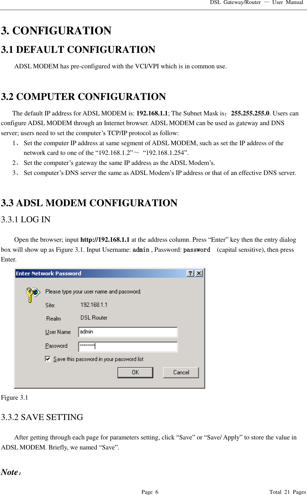 DSL  Gateway/Router  —  User  Manual   Page  6                                                                              Total  21  Pages 3. CONFIGURATION 3.1 DEFAULT CONFIGURATION ADSL MODEM has pre-configured with the VCI/VPI which is in common use.     3.2 COMPUTER CONFIGURATION The default IP address for ADSL MODEM is: 192.168.1.1; The Subnet Mask is：255.255.255.0. Users can configure ADSL MODEM through an Internet browser. ADSL MODEM can be used as gateway and DNS server; users need to set the computer’s TCP/IP protocol as follow: 1、 Set the computer IP address at same segment of ADSL MODEM, such as set the IP address of the network card to one of the “192.168.1.2”～ “192.168.1.254”. 2、 Set the computer’s gateway the same IP address as the ADSL Modem’s. 3、 Set computer’s DNS server the same as ADSL Modem’s IP address or that of an effective DNS server.   3.3 ADSL MODEM CONFIGURATION 3.3.1 LOG IN  Open the browser; input http://192.168.1.1 at the address column. Press “Enter” key then the entry dialog box will show up as Figure 3.1. Input Username: admin , Password: password   (capital sensitive), then press Enter.  Figure 3.1  3.3.2 SAVE SETTING  After getting through each page for parameters setting, click “Save” or “Save/ Apply” to store the value in ADSL MODEM. Briefly, we named “Save”.  Note： 