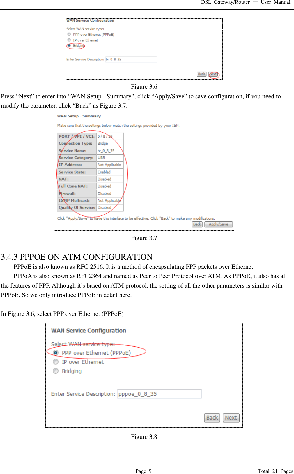 DSL  Gateway/Router  —  User  Manual   Page  9                                                                              Total  21  Pages  Figure 3.6 Press “Next” to enter into “WAN Setup - Summary”, click “Apply/Save” to save configuration, if you need to modify the parameter, click “Back” as Figure 3.7.    Figure 3.7  3.4.3 PPPOE ON ATM CONFIGURATION   PPPoE is also known as RFC 2516. It is a method of encapsulating PPP packets over Ethernet. PPPoA is also known as RFC2364 and named as Peer to Peer Protocol over ATM. As PPPoE, it also has all the features of PPP. Although it’s based on ATM protocol, the setting of all the other parameters is similar with PPPoE. So we only introduce PPPoE in detail here.    In Figure 3.6, select PPP over Ethernet (PPPoE)  Figure 3.8  