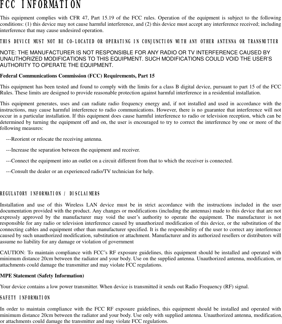   FCC INFORMATION  This equipment complies with CFR 47, Part 15.19 of the FCC rules. Operation of the equipment is subject to the following conditions: (1) this device may not cause harmful interference, and (2) this device must accept any interference received; including interference that may cause undesired operation. THIS DEVICE MUST NOT BE CO-LOCATED OR OPERATING IN CONJUNCTION WITH ANY OTHER ANTENNA OR TRANSMITTER NOTE: THE MANUFACTURER IS NOT RESPONSIBLE FOR ANY RADIO OR TV INTERFERENCE CAUSED BY UNAUTHORIZED MODIFICATIONS TO THIS EQUIPMENT. SUCH MODIFICATIONS COULD VOID THE USER’S AUTHORITY TO OPERATE THE EQUIPMENT. Federal Communications Commission (FCC) Requirements, Part 15  This equipment has been tested and found to comply with the limits for a class B digital device, pursuant to part 15 of the FCC Rules. These limits are designed to provide reasonable protection against harmful interference in a residential installation. This equipment generates, uses and can radiate radio frequency energy and, if not installed and used in accordance with the instructions, may cause harmful interference to radio communications. However, there is no guarantee that interference will not occur in a particular installation. If this equipment does cause harmful interference to radio or television reception, which can be determined by turning the equipment off and on, the user is encouraged to try to correct the interference by one or more of the following measures: ---Reorient or relocate the receiving antenna. ---Increase the separation between the equipment and receiver. ---Connect the equipment into an outlet on a circuit different from that to which the receiver is connected. ---Consult the dealer or an experienced radio/TV technician for help.  REGULATORY INFORMATION / DISCLAIMERS Installation and use of this Wireless LAN device must be in strict accordance with the instructions included in the user documentation provided with the product. Any changes or modifications (including the antennas) made to this device that are not expressly approved by the manufacturer may void the user’s authority to operate the equipment. The manufacturer is not responsible for any radio or television interference caused by unauthorized modification of this device, or the substitution of the connecting cables and equipment other than manufacturer specified. It is the responsibility of the user to correct any interference caused by such unauthorized modification, substitution or attachment. Manufacturer and its authorized resellers or distributors will assume no liability for any damage or violation of government CAUTION: To maintain compliance with FCC’s RF exposure guidelines, this equipment should be installed and operated with minimum distance 20cm between the radiator and your body. Use on the supplied antenna. Unauthorized antenna, modification, or attachments could damage the transmitter and may violate FCC regulations. MPE Statement (Safety Information) Your device contains a low power transmitter. When device is transmitted it sends out Radio Frequency (RF) signal. SAFETY INFORMATION In order to maintain compliance with the FCC RF exposure guidelines, this equipment should be installed and operated with minimum distance 20cm between the radiator and your body. Use only with supplied antenna. Unauthorized antenna, modification, or attachments could damage the transmitter and may violate FCC regulations.   