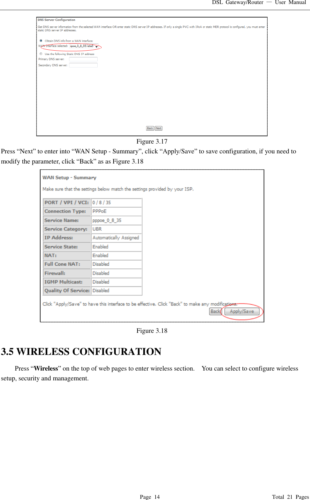 DSL  Gateway/Router  —  User  Manual   Page  14                                                                              Total  21  Pages  Figure 3.17 Press “Next” to enter into “WAN Setup - Summary”, click “Apply/Save” to save configuration, if you need to modify the parameter, click “Back” as as Figure 3.18  Figure 3.18  3.5 WIRELESS CONFIGURATION Press “Wireless” on the top of web pages to enter wireless section.    You can select to configure wireless setup, security and management.   