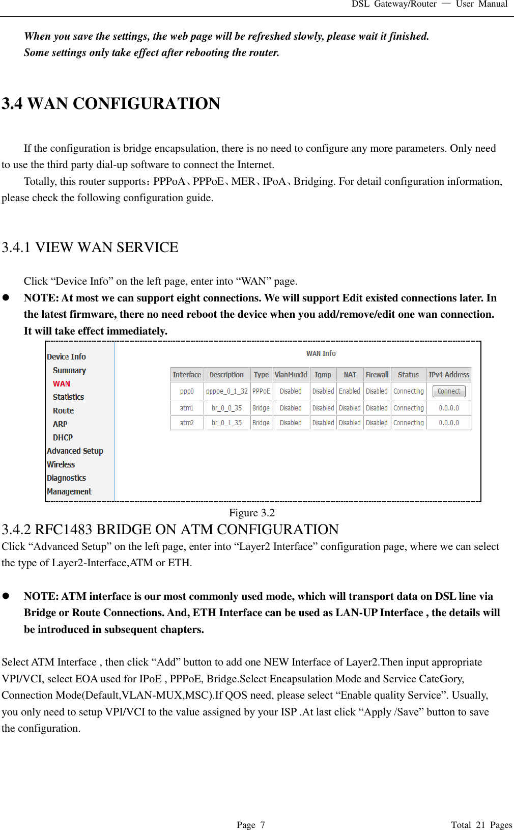 DSL  Gateway/Router  —  User  Manual   Page  7                                                                              Total  21  Pages When you save the settings, the web page will be refreshed slowly, please wait it finished. Some settings only take effect after rebooting the router.   3.4 WAN CONFIGURATION  If the configuration is bridge encapsulation, there is no need to configure any more parameters. Only need to use the third party dial-up software to connect the Internet.   Totally, this router supports：PPPoA、PPPoE、MER、IPoA、Bridging. For detail configuration information, please check the following configuration guide.   3.4.1 VIEW WAN SERVICE    Click “Device Info” on the left page, enter into “WAN” page.  NOTE: At most we can support eight connections. We will support Edit existed connections later. In the latest firmware, there no need reboot the device when you add/remove/edit one wan connection. It will take effect immediately.  Figure 3.2 3.4.2 RFC1483 BRIDGE ON ATM CONFIGURATION   Click “Advanced Setup” on the left page, enter into “Layer2 Interface” configuration page, where we can select the type of Layer2-Interface,ATM or ETH.   NOTE: ATM interface is our most commonly used mode, which will transport data on DSL line via Bridge or Route Connections. And, ETH Interface can be used as LAN-UP Interface , the details will be introduced in subsequent chapters.  Select ATM Interface , then click “Add” button to add one NEW Interface of Layer2.Then input appropriate VPI/VCI, select EOA used for IPoE , PPPoE, Bridge.Select Encapsulation Mode and Service CateGory, Connection Mode(Default,VLAN-MUX,MSC).If QOS need, please select “Enable quality Service”. Usually, you only need to setup VPI/VCI to the value assigned by your ISP .At last click “Apply /Save” button to save the configuration. 