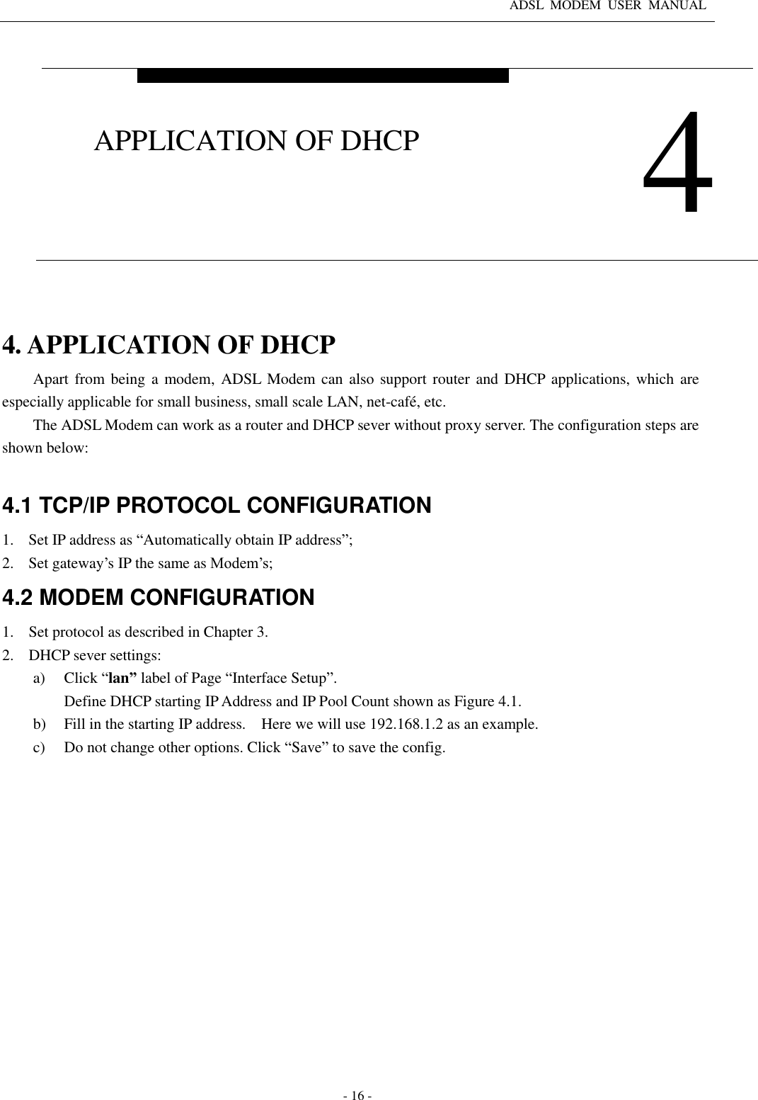 ADSL  MODEM  USER  MANUAL   - 16 -  4. APPLICATION OF DHCP Apart from being a  modem,  ADSL  Modem can also support router and DHCP  applications, which are especially applicable for small business, small scale LAN, net-café, etc.   The ADSL Modem can work as a router and DHCP sever without proxy server. The configuration steps are shown below:    4.1 TCP/IP PROTOCOL CONFIGURATION 1. Set IP address as “Automatically obtain IP address”; 2. Set gateway’s IP the same as Modem’s; 4.2 MODEM CONFIGURATION 1. Set protocol as described in Chapter 3. 2. DHCP sever settings: a) Click “lan” label of Page “Interface Setup”.   Define DHCP starting IP Address and IP Pool Count shown as Figure 4.1.   b) Fill in the starting IP address.    Here we will use 192.168.1.2 as an example. c) Do not change other options. Click “Save” to save the config.  4 APPLICATION OF DHCP 
