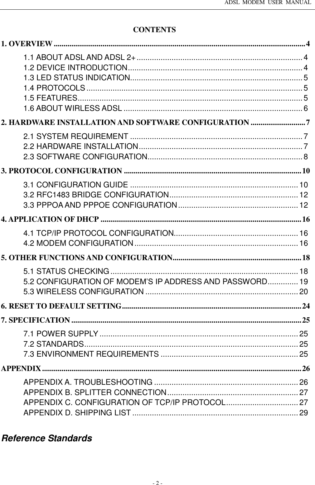 ADSL  MODEM  USER  MANUAL   - 2 - CONTENTS 1. OVERVIEW ................................................................................................................................. 4 1.1 ABOUT ADSL AND ADSL 2+ ............................................................................ 4 1.2 DEVICE INTRODUCTION ................................................................................ 4 1.3 LED STATUS INDICATION ............................................................................... 5 1.4 PROTOCOLS ................................................................................................... 5 1.5 FEATURES ....................................................................................................... 5 1.6 ABOUT WIRLESS ADSL .................................................................................. 6 2. HARDWARE INSTALLATION AND SOFTWARE CONFIGURATION ............................ 7 2.1 SYSTEM REQUIREMENT ............................................................................... 7 2.2 HARDWARE INSTALLATION ........................................................................... 7 2.3 SOFTWARE CONFIGURATION ....................................................................... 8 3. PROTOCOL CONFIGURATION ........................................................................................... 10 3.1 CONFIGURATION GUIDE ............................................................................. 10 3.2 RFC1483 BRIDGE CONFIGURATION ........................................................... 12 3.3 PPPOA AND PPPOE CONFIGURATION ....................................................... 12 4. APPLICATION OF DHCP ....................................................................................................... 16 4.1 TCP/IP PROTOCOL CONFIGURATION......................................................... 16 4.2 MODEM CONFIGURATION ........................................................................... 16 5. OTHER FUNCTIONS AND CONFIGURATION .................................................................. 18 5.1 STATUS CHECKING ...................................................................................... 18 5.2 CONFIGURATION OF MODEM’S IP ADDRESS AND PASSWORD .............. 19 5.3 WIRELESS CONFIGURATION ...................................................................... 20 6. RESET TO DEFAULT SETTING ............................................................................................ 24 7. SPECIFICATION ...................................................................................................................... 25 7.1 POWER SUPPLY ........................................................................................... 25 7.2 STANDARDS .................................................................................................. 25 7.3 ENVIRONMENT REQUIREMENTS ............................................................... 25 APPENDIX ..................................................................................................................................... 26 APPENDIX A. TROUBLESHOOTING .................................................................. 26 APPENDIX B. SPLITTER CONNECTION ............................................................ 27 APPENDIX C. CONFIGURATION OF TCP/IP PROTOCOL ................................. 27 APPENDIX D. SHIPPING LIST ............................................................................ 29  Reference Standards     