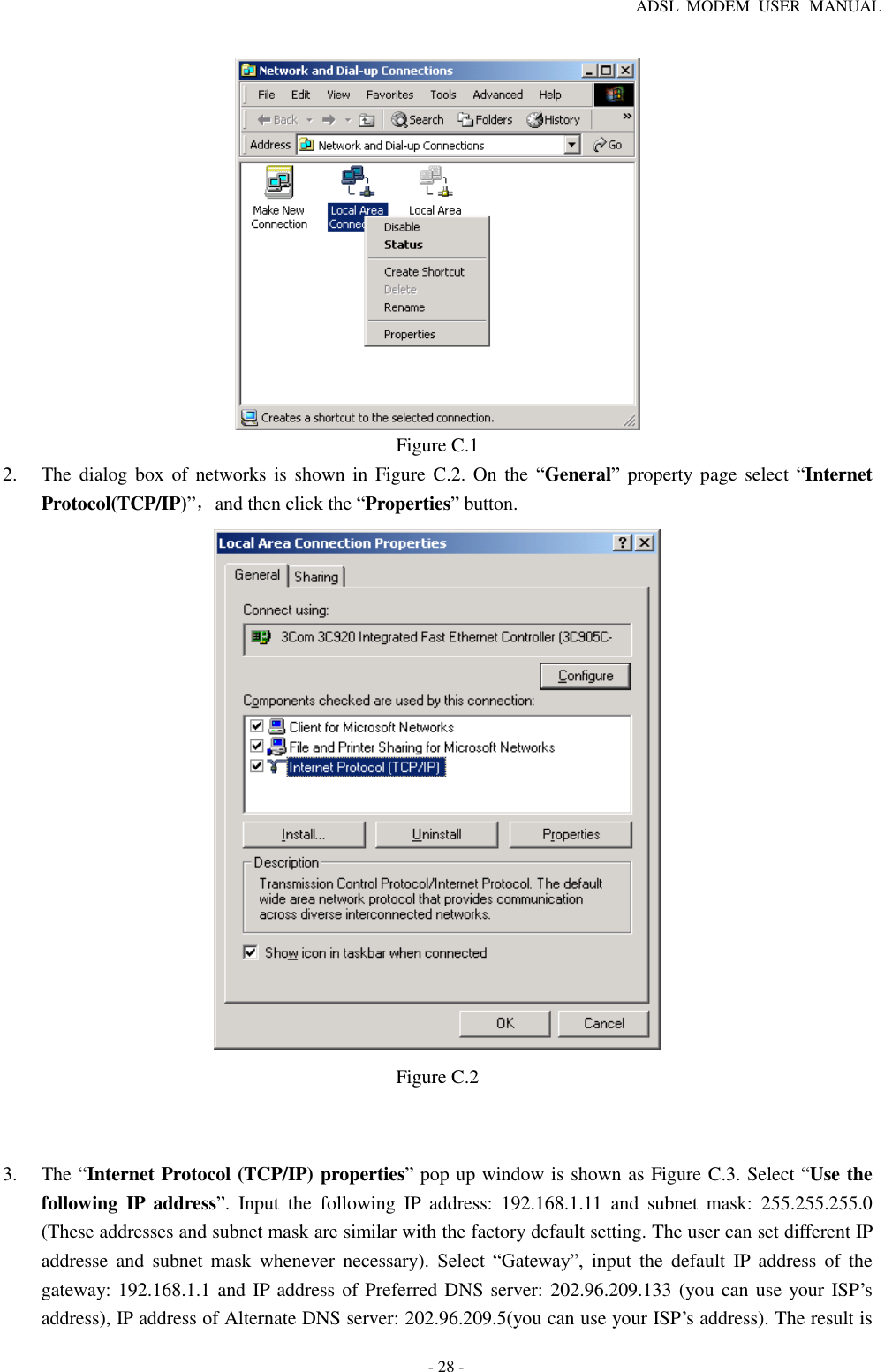 ADSL  MODEM  USER  MANUAL   - 28 -  Figure C.1 2. The dialog box of  networks is shown  in  Figure  C.2. On the  “General” property page select “Internet Protocol(TCP/IP)”，and then click the “Properties” button.  Figure C.2   3. The “Internet Protocol (TCP/IP) properties” pop up window is shown as Figure C.3. Select “Use the following  IP  address”.  Input  the  following  IP  address:  192.168.1.11  and  subnet  mask:  255.255.255.0 (These addresses and subnet mask are similar with the factory default setting. The user can set different IP addresse  and  subnet  mask  whenever  necessary).  Select  “Gateway”,  input  the  default  IP  address of  the gateway: 192.168.1.1 and IP address of Preferred DNS server: 202.96.209.133 (you can use your ISP’s address), IP address of Alternate DNS server: 202.96.209.5(you can use your ISP’s address). The result is 