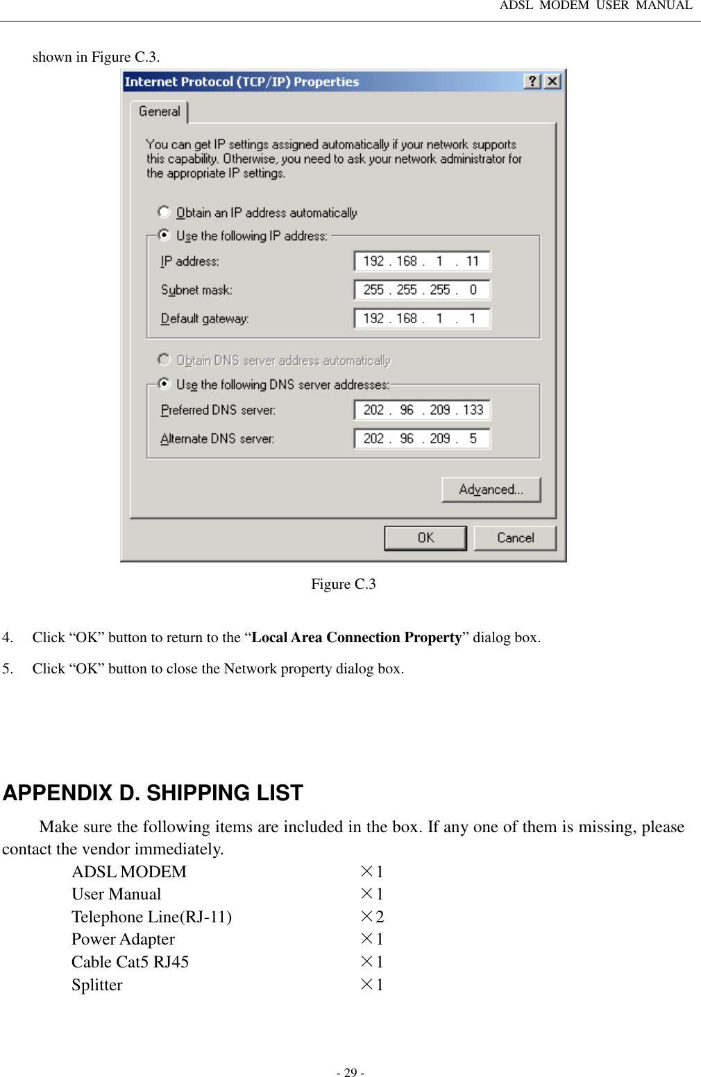 ADSL  MODEM  USER  MANUAL   - 29 - shown in Figure C.3.    Figure C.3  4. Click “OK” button to return to the “Local Area Connection Property” dialog box. 5. Click “OK” button to close the Network property dialog box.     APPENDIX D. SHIPPING LIST Make sure the following items are included in the box. If any one of them is missing, please contact the vendor immediately. ADSL MODEM ×1 User Manual ×1 Telephone Line(RJ-11) ×2 Power Adapter ×1 Cable Cat5 RJ45 ×1 Splitter ×1  