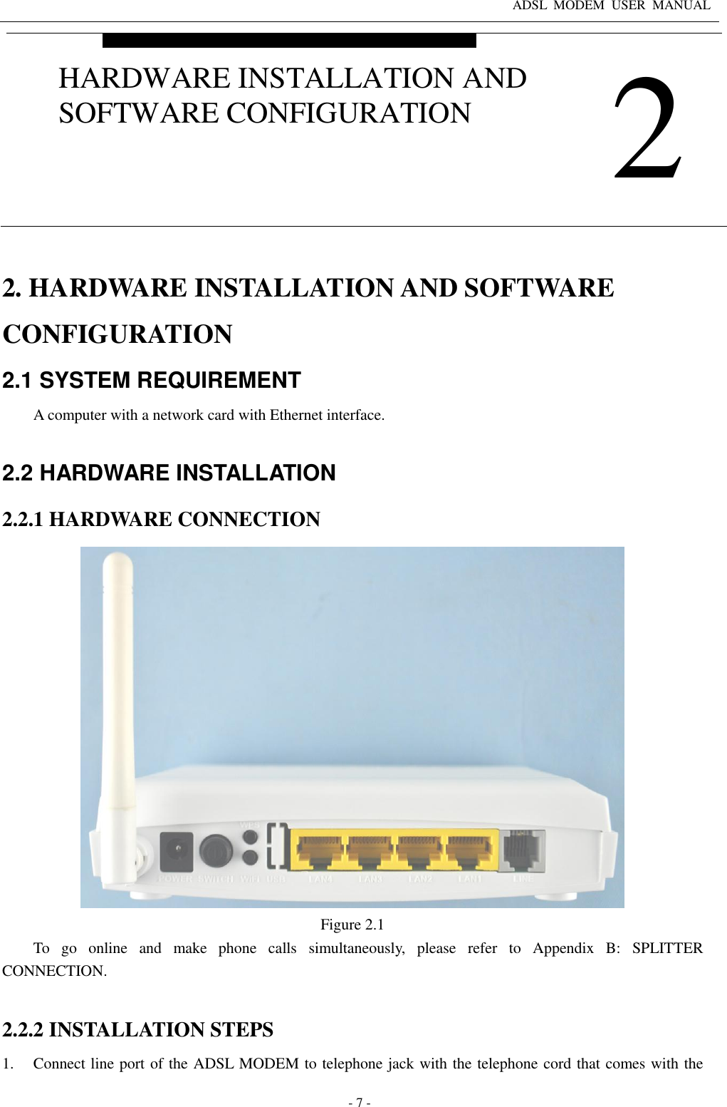 ADSL  MODEM  USER  MANUAL   - 7 - 2. HARDWARE INSTALLATION AND SOFTWARE CONFIGURATION 2.1 SYSTEM REQUIREMENT A computer with a network card with Ethernet interface.  2.2 HARDWARE INSTALLATION 2.2.1 HARDWARE CONNECTION  Figure 2.1 To  go  online  and  make  phone  calls  simultaneously,  please  refer  to  Appendix  B:  SPLITTER CONNECTION.  2.2.2 INSTALLATION STEPS 1. Connect line port of the ADSL MODEM to telephone jack with the telephone cord that comes with the  2 HARDWARE INSTALLATION AND SOFTWARE CONFIGURATION 