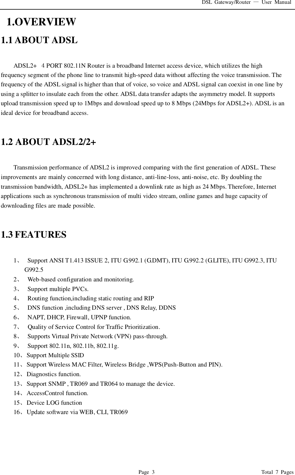 DSL  Gateway/Router  —  User  Manual   Page  3                                                                              Total  7  Pages   1.OVERVIEW 1.1 ABOUT ADSL  ADSL2+  ４PORT 802.11N Router is a broadband Internet access device, which utilizes the high frequency segment of the phone line to transmit high-speed data without affecting the voice transmission. The frequency of the ADSL signal is higher than that of voice, so voice and ADSL signal can coexist in one line by using a splitter to insulate each from the other. ADSL data transfer adapts the asymmetry model. It supports upload transmission speed up to 1Mbps and download speed up to 8 Mbps (24Mbps for ADSL2+). ADSL is an ideal device for broadband access.   1.2 ABOUT ADSL2/2+  Transmission performance of ADSL2 is improved comparing with the first generation of ADSL. These improvements are mainly concerned with long distance, anti-line-loss, anti-noise, etc. By doubling the transmission bandwidth, ADSL2+ has implemented a downlink rate as high as 24 Mbps. Therefore, Internet applications such as synchronous transmission of multi video stream, online games and huge capacity of downloading files are made possible.   1.3 FEATURES  1、   Support ANSI T1.413 ISSUE 2, ITU G.992.1 (G.DMT), ITU G.992.2 (G.LITE), ITU G992.3, ITU G992.5 2、   Web-based configuration and monitoring. 3、   Support multiple PVCs. 4、   Routing function,including static routing and RIP 5、   DNS function ,including DNS server , DNS Relay, DDNS 6、   NAPT, DHCP, Firewall, UPNP function. 7、   Quality of Service Control for Traffic Prioritization. 8、   Supports Virtual Private Network (VPN) pass-through. 9、   Support 802.11n, 802.11b, 802.11g. 10、 Support Multiple SSID 11、 Support Wireless MAC Filter, Wireless Bridge ,WPS(Push-Button and PIN). 12、 Diagnostics function. 13、 Support SNMP , TR069 and TR064 to manage the device. 14、 AccessControl function. 15、 Device LOG function 16、 Update software via WEB, CLI, TR069     