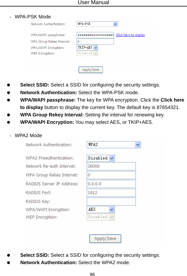 User Manual 96  - WPA-PSK Mode     Select SSID: Select a SSID for configuring the security settings.   Network Authentication: Select the WPA-PSK mode.   WPA/WAPI passphrase: The key for WPA encryption. Click the Click here to display button to display the current key. The default key is 87654321.   WPA Group Rekey Interval: Setting the interval for renewing key.   WPA/WAPI Encryption: You may select AES, or TKIP+AES.  - WPA2 Mode     Select SSID: Select a SSID for configuring the security settings.   Network Authentication: Select the WPA2 mode. 
