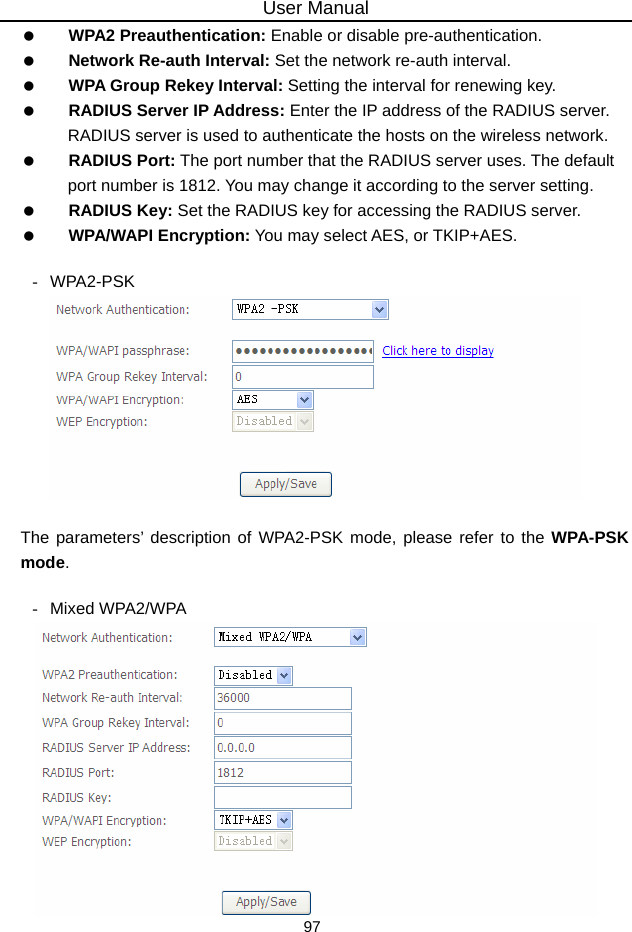 User Manual 97   WPA2 Preauthentication: Enable or disable pre-authentication.   Network Re-auth Interval: Set the network re-auth interval.   WPA Group Rekey Interval: Setting the interval for renewing key.   RADIUS Server IP Address: Enter the IP address of the RADIUS server. RADIUS server is used to authenticate the hosts on the wireless network.   RADIUS Port: The port number that the RADIUS server uses. The default port number is 1812. You may change it according to the server setting.   RADIUS Key: Set the RADIUS key for accessing the RADIUS server.   WPA/WAPI Encryption: You may select AES, or TKIP+AES.  - WPA2-PSK   The parameters’ description of WPA2-PSK mode, please refer to the WPA-PSK mode.  - Mixed WPA2/WPA  