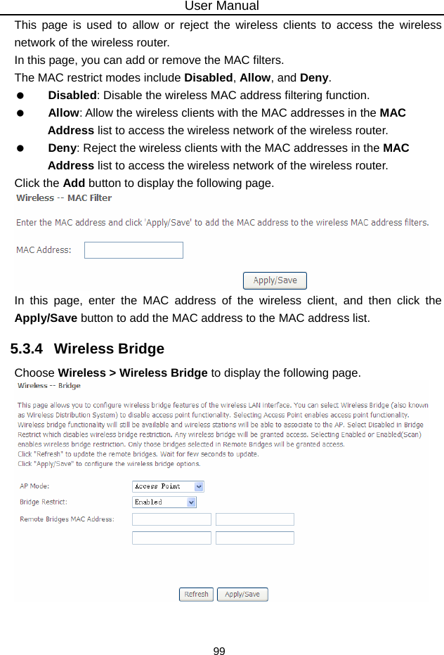 User Manual 99 This page is used to allow or reject the wireless clients to access the wireless network of the wireless router. In this page, you can add or remove the MAC filters. The MAC restrict modes include Disabled, Allow, and Deny.    Disabled: Disable the wireless MAC address filtering function.   Allow: Allow the wireless clients with the MAC addresses in the MAC Address list to access the wireless network of the wireless router.   Deny: Reject the wireless clients with the MAC addresses in the MAC Address list to access the wireless network of the wireless router. Click the Add button to display the following page.  In this page, enter the MAC address of the wireless client, and then click the Apply/Save button to add the MAC address to the MAC address list.   5.3.4   Wireless Bridge Choose Wireless &gt; Wireless Bridge to display the following page.   