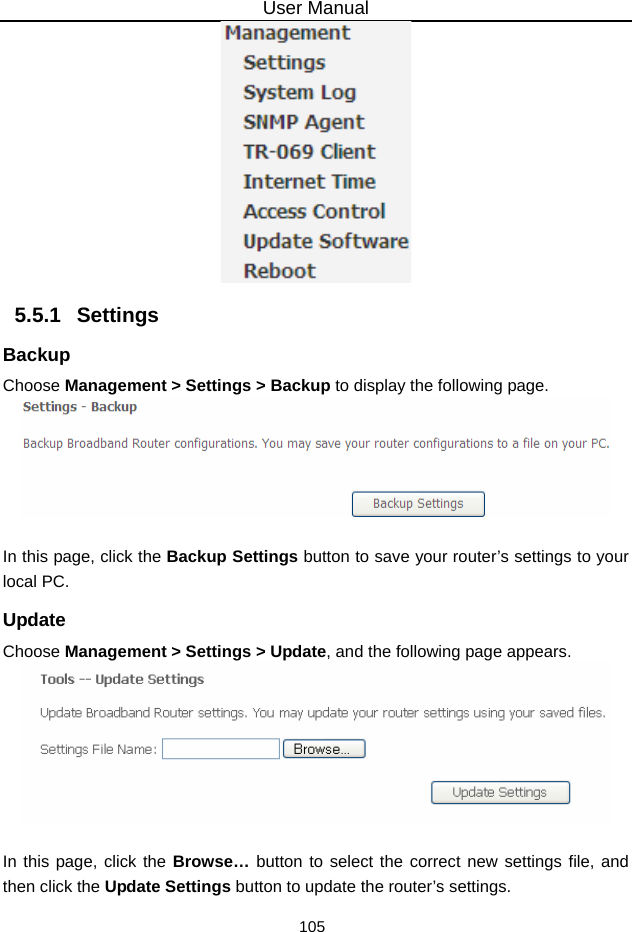 User Manual 105  5.5.1   Settings Backup Choose Management &gt; Settings &gt; Backup to display the following page.   In this page, click the Backup Settings button to save your router’s settings to your local PC. Update Choose Management &gt; Settings &gt; Update, and the following page appears.   In this page, click the Browse… button to select the correct new settings file, and then click the Update Settings button to update the router’s settings. 