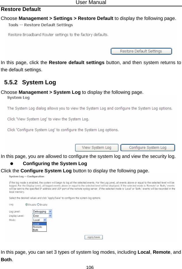 User Manual 106 Restore Default Choose Management &gt; Settings &gt; Restore Default to display the following page.  In this page, click the Restore default settings button, and then system returns to the default settings. 5.5.2   System Log Choose Management &gt; System Log to display the following page.    In this page, you are allowed to configure the system log and view the security log.   Configuring the System Log Click the Configure System Log button to display the following page.   In this page, you can set 3 types of system log modes, including Local, Remote, and Both. 