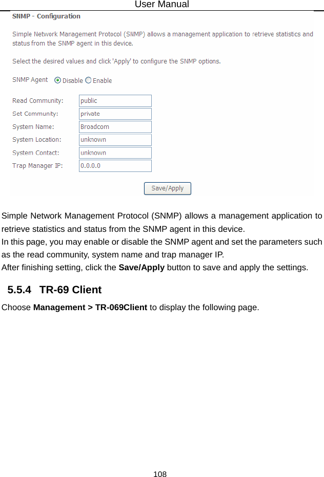 User Manual 108   Simple Network Management Protocol (SNMP) allows a management application to retrieve statistics and status from the SNMP agent in this device. In this page, you may enable or disable the SNMP agent and set the parameters such as the read community, system name and trap manager IP. After finishing setting, click the Save/Apply button to save and apply the settings. 5.5.4   TR-69 Client Choose Management &gt; TR-069Client to display the following page.   