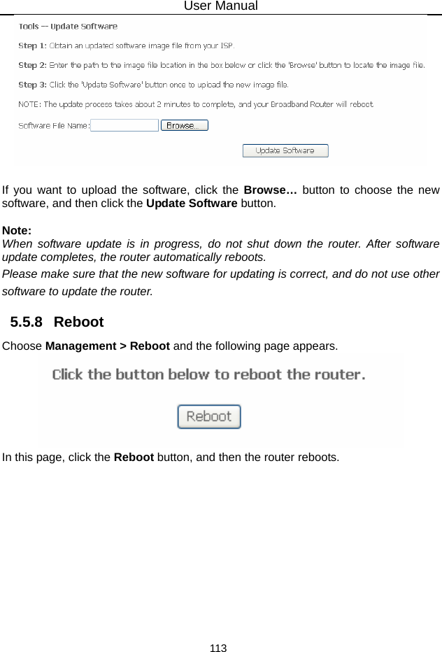 User Manual 113   If you want to upload the software, click the Browse…  button to choose the new software, and then click the Update Software button.  Note: When software update is in progress, do not shut down the router. After software update completes, the router automatically reboots. Please make sure that the new software for updating is correct, and do not use other software to update the router. 5.5.8   Reboot Choose Management &gt; Reboot and the following page appears.    In this page, click the Reboot button, and then the router reboots.  