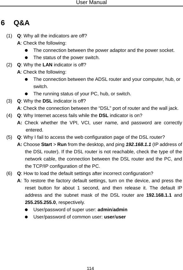 User Manual 114  6   Q&amp;A (1)   Q: Why all the indicators are off? A: Check the following:    The connection between the power adaptor and the power socket.    The status of the power switch. (2)   Q: Why the LAN indicator is off? A: Check the following:    The connection between the ADSL router and your computer, hub, or switch.    The running status of your PC, hub, or switch. (3)   Q: Why the DSL indicator is off? A: Check the connection between the “DSL” port of router and the wall jack. (4)   Q: Why Internet access fails while the DSL indicator is on? A:  Check whether the VPI, VCI, user name, and password are correctly entered. (5)   Q: Why I fail to access the web configuration page of the DSL router? A: Choose Start &gt; Run from the desktop, and ping 192.168.1.1 (IP address of the DSL router). If the DSL router is not reachable, check the type of the network cable, the connection between the DSL router and the PC, and the TCP/IP configuration of the PC. (6)   Q: How to load the default settings after incorrect configuration? A: To restore the factory default settings, turn on the device, and press the reset button for about 1 second, and then release it. The default IP address and the subnet mask of the DSL router are 192.168.1.1 and 255.255.255.0, respectively.      User/password of super user: admin/admin    User/password of common user: user/user       