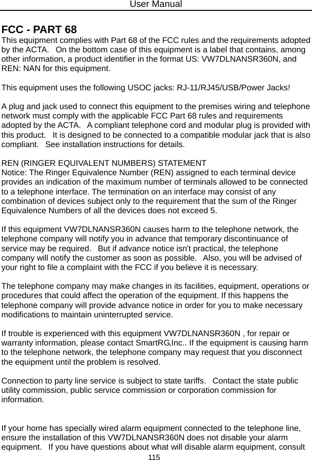 User Manual 115  FCC - PART 68   This equipment complies with Part 68 of the FCC rules and the requirements adopted by the ACTA.   On the bottom case of this equipment is a label that contains, among other information, a product identifier in the format US: VW7DLNANSR360N, and REN: NAN for this equipment.    This equipment uses the following USOC jacks: RJ-11/RJ45/USB/Power Jacks!    A plug and jack used to connect this equipment to the premises wiring and telephone network must comply with the applicable FCC Part 68 rules and requirements adopted by the ACTA.   A compliant telephone cord and modular plug is provided with this product.   It is designed to be connected to a compatible modular jack that is also compliant.   See installation instructions for details.    REN (RINGER EQUIVALENT NUMBERS) STATEMENT   Notice: The Ringer Equivalence Number (REN) assigned to each terminal device provides an indication of the maximum number of terminals allowed to be connected to a telephone interface. The termination on an interface may consist of any combination of devices subject only to the requirement that the sum of the Ringer Equivalence Numbers of all the devices does not exceed 5.    If this equipment VW7DLNANSR360N causes harm to the telephone network, the telephone company will notify you in advance that temporary discontinuance of service may be required.   But if advance notice isn&apos;t practical, the telephone company will notify the customer as soon as possible.   Also, you will be advised of your right to file a complaint with the FCC if you believe it is necessary.    The telephone company may make changes in its facilities, equipment, operations or procedures that could affect the operation of the equipment. If this happens the telephone company will provide advance notice in order for you to make necessary modifications to maintain uninterrupted service.    If trouble is experienced with this equipment VW7DLNANSR360N , for repair or warranty information, please contact SmartRG,Inc.. If the equipment is causing harm to the telephone network, the telephone company may request that you disconnect the equipment until the problem is resolved.    Connection to party line service is subject to state tariffs.   Contact the state public utility commission, public service commission or corporation commission for information.    If your home has specially wired alarm equipment connected to the telephone line, ensure the installation of this VW7DLNANSR360N does not disable your alarm equipment.   If you have questions about what will disable alarm equipment, consult 