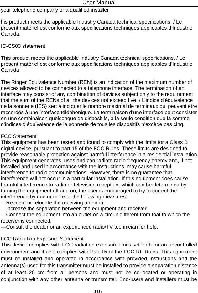 User Manual 116 your telephone company or a qualified installer.    his product meets the applicable Industry Canada technical specifications. / Le présent matériel est conforme aux specifications techniques applicables d’Industrie Canada.   IC-CS03 statement    This product meets the applicable Industry Canada technical specifications. / Le présent matériel est conforme aux specifications techniques applicables d’Industrie Canada   The Ringer Equivalence Number (REN) is an indication of the maximum number of devices allowed to be connected to a telephone interface. The termination of an interface may consist of any combination of devices subject only to the requirement that the sum of the RENs of all the devices not exceed five. / L’indice d’équivalence de la sonnerie (IES) sert à indiquer le nombre maximal de terminaux qui peuvent être raccordés à une interface téléphonique. La terminaison d’une interface peut consister en une combinaison quelconque de dispositifs, à la seule condition que la somme d’indices d’équivalence de la sonnerie de tous les dispositifs n’excède pas cinq.    FCC Statement   This equipment has been tested and found to comply with the limits for a Class B digital device, pursuant to part 15 of the FCC Rules. These limits are designed to provide reasonable protection against harmful interference in a residential installation. This equipment generates, uses and can radiate radio frequency energy and, if not installed and used in accordance with the instructions, may cause harmful interference to radio communications. However, there is no guarantee that interference will not occur in a particular installation. If this equipment does cause harmful interference to radio or television reception, which can be determined by turning the equipment off and on, the user is encouraged to try to correct the interference by one or more of the following measures:   —Reorient or relocate the receiving antenna.   —Increase the separation between the equipment and receiver.   —Connect the equipment into an outlet on a circuit different from that to which the receiver is connected.   —Consult the dealer or an experienced radio/TV technician for help.    FCC Radiation Exposure Statement   This device complies with FCC radiation exposure limits set forth for an uncontrolled environment and it also complies with Part 15 of the FCC RF Rules. This equipment must be installed and operated in accordance with provided instructions and the antenna(s) used for this transmitter must be installed to provide a separation distance of at least 20 cm from all persons and must not be co-located or operating in conjunction with any other antenna or transmitter. End-users and installers must be 