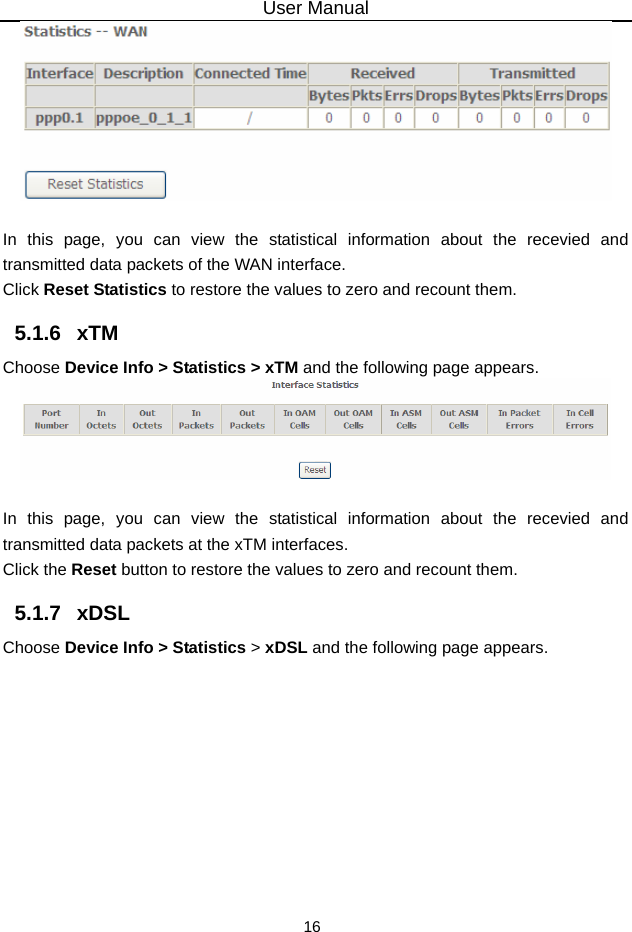 User Manual 16   In this page, you can view the statistical information about the recevied and transmitted data packets of the WAN interface.   Click Reset Statistics to restore the values to zero and recount them. 5.1.6   xTM Choose Device Info &gt; Statistics &gt; xTM and the following page appears.   In this page, you can view the statistical information about the recevied and transmitted data packets at the xTM interfaces.   Click the Reset button to restore the values to zero and recount them. 5.1.7   xDSL Choose Device Info &gt; Statistics &gt; xDSL and the following page appears. 