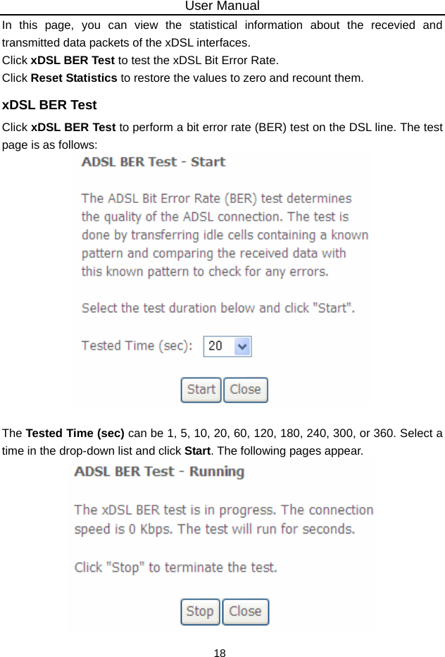 User Manual 18 In this page, you can view the statistical information about the recevied and transmitted data packets of the xDSL interfaces.   Click xDSL BER Test to test the xDSL Bit Error Rate.   Click Reset Statistics to restore the values to zero and recount them. xDSL BER Test Click xDSL BER Test to perform a bit error rate (BER) test on the DSL line. The test page is as follows:   The Tested Time (sec) can be 1, 5, 10, 20, 60, 120, 180, 240, 300, or 360. Select a time in the drop-down list and click Start. The following pages appear.  