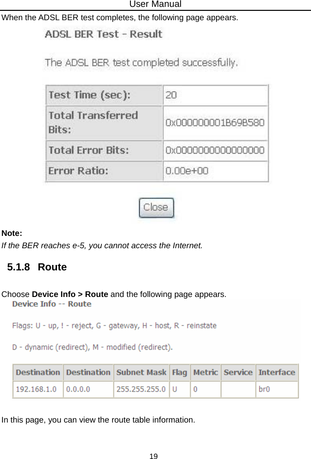 User Manual 19 When the ADSL BER test completes, the following page appears.    Note: If the BER reaches e-5, you cannot access the Internet. 5.1.8   Route Choose Device Info &gt; Route and the following page appears.     In this page, you can view the route table information. 