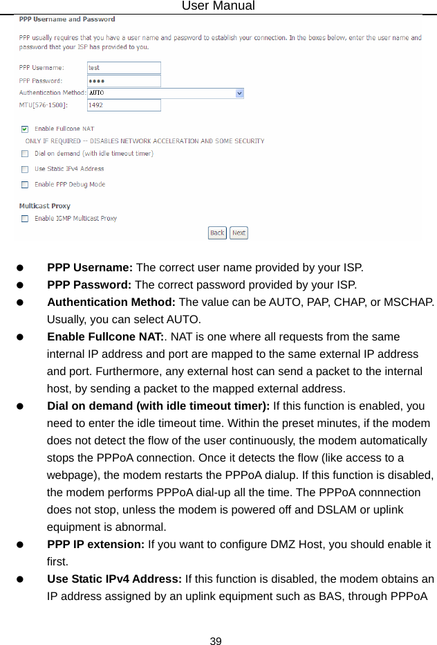 User Manual 39     PPP Username: The correct user name provided by your ISP.   PPP Password: The correct password provided by your ISP.   Authentication Method: The value can be AUTO, PAP, CHAP, or MSCHAP. Usually, you can select AUTO.   Enable Fullcone NAT:. NAT is one where all requests from the same internal IP address and port are mapped to the same external IP address and port. Furthermore, any external host can send a packet to the internal host, by sending a packet to the mapped external address.   Dial on demand (with idle timeout timer): If this function is enabled, you need to enter the idle timeout time. Within the preset minutes, if the modem does not detect the flow of the user continuously, the modem automatically stops the PPPoA connection. Once it detects the flow (like access to a webpage), the modem restarts the PPPoA dialup. If this function is disabled, the modem performs PPPoA dial-up all the time. The PPPoA connnection does not stop, unless the modem is powered off and DSLAM or uplink equipment is abnormal.   PPP IP extension: If you want to configure DMZ Host, you should enable it first.   Use Static IPv4 Address: If this function is disabled, the modem obtains an IP address assigned by an uplink equipment such as BAS, through PPPoA 