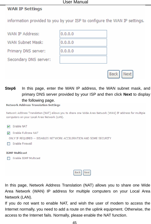 User Manual 45   Step6  In this page, enter the WAN IP address, the WAN subnet mask, and primary DNS server provided by your ISP and then click Next to display the following page.   In this page, Network Address Translation (NAT) allows you to share one Wide Area Network (WAN) IP address for multiple computers on your Local Area Network (LAN). If you do not want to enable NAT, and wish the user of modem to access the Internet normally, you need to add a route on the uplink equipment. Otherwise, the access to the Internet fails. Normally, please enable the NAT function. 