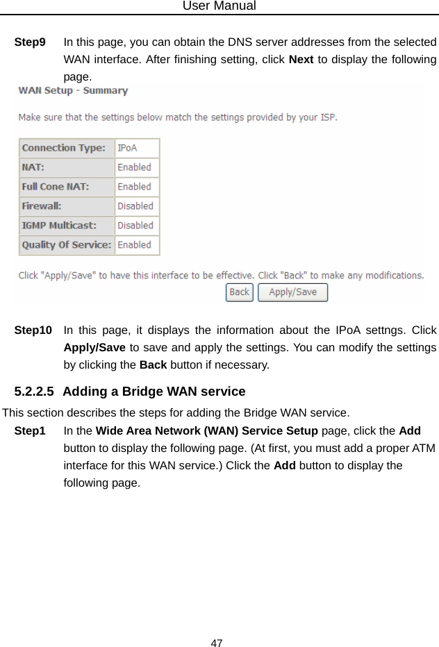 User Manual 47  Step9  In this page, you can obtain the DNS server addresses from the selected WAN interface. After finishing setting, click Next to display the following page.   Step10  In this page, it displays the information about the IPoA settngs. Click Apply/Save to save and apply the settings. You can modify the settings by clicking the Back button if necessary. 5.2.2.5  Adding a Bridge WAN service This section describes the steps for adding the Bridge WAN service. Step1  In the Wide Area Network (WAN) Service Setup page, click the Add button to display the following page. (At first, you must add a proper ATM interface for this WAN service.) Click the Add button to display the following page. 